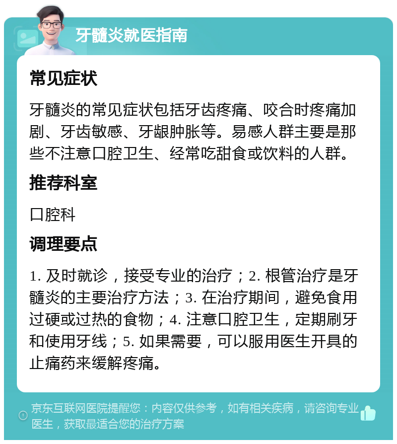 牙髓炎就医指南 常见症状 牙髓炎的常见症状包括牙齿疼痛、咬合时疼痛加剧、牙齿敏感、牙龈肿胀等。易感人群主要是那些不注意口腔卫生、经常吃甜食或饮料的人群。 推荐科室 口腔科 调理要点 1. 及时就诊，接受专业的治疗；2. 根管治疗是牙髓炎的主要治疗方法；3. 在治疗期间，避免食用过硬或过热的食物；4. 注意口腔卫生，定期刷牙和使用牙线；5. 如果需要，可以服用医生开具的止痛药来缓解疼痛。