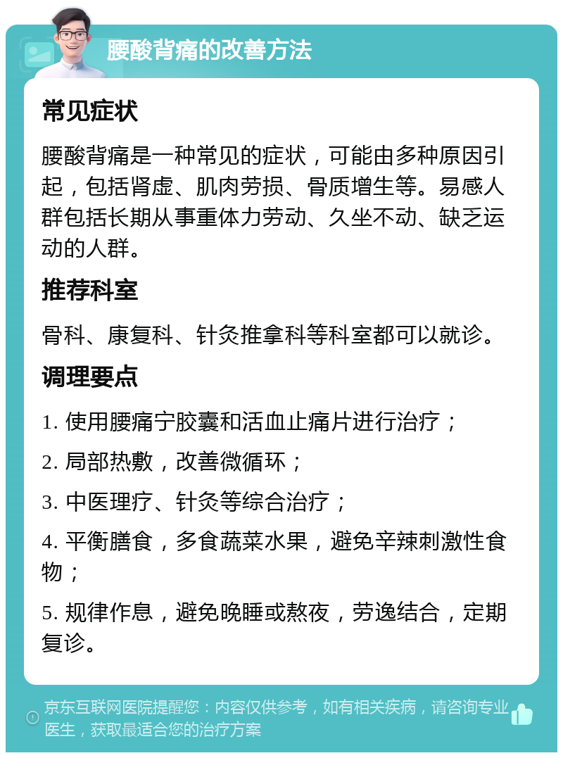 腰酸背痛的改善方法 常见症状 腰酸背痛是一种常见的症状，可能由多种原因引起，包括肾虚、肌肉劳损、骨质增生等。易感人群包括长期从事重体力劳动、久坐不动、缺乏运动的人群。 推荐科室 骨科、康复科、针灸推拿科等科室都可以就诊。 调理要点 1. 使用腰痛宁胶囊和活血止痛片进行治疗； 2. 局部热敷，改善微循环； 3. 中医理疗、针灸等综合治疗； 4. 平衡膳食，多食蔬菜水果，避免辛辣刺激性食物； 5. 规律作息，避免晚睡或熬夜，劳逸结合，定期复诊。