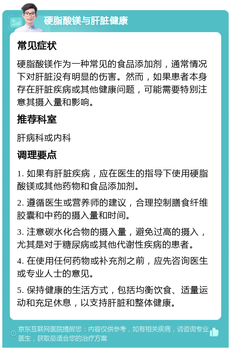 硬脂酸镁与肝脏健康 常见症状 硬脂酸镁作为一种常见的食品添加剂，通常情况下对肝脏没有明显的伤害。然而，如果患者本身存在肝脏疾病或其他健康问题，可能需要特别注意其摄入量和影响。 推荐科室 肝病科或内科 调理要点 1. 如果有肝脏疾病，应在医生的指导下使用硬脂酸镁或其他药物和食品添加剂。 2. 遵循医生或营养师的建议，合理控制膳食纤维胶囊和中药的摄入量和时间。 3. 注意碳水化合物的摄入量，避免过高的摄入，尤其是对于糖尿病或其他代谢性疾病的患者。 4. 在使用任何药物或补充剂之前，应先咨询医生或专业人士的意见。 5. 保持健康的生活方式，包括均衡饮食、适量运动和充足休息，以支持肝脏和整体健康。