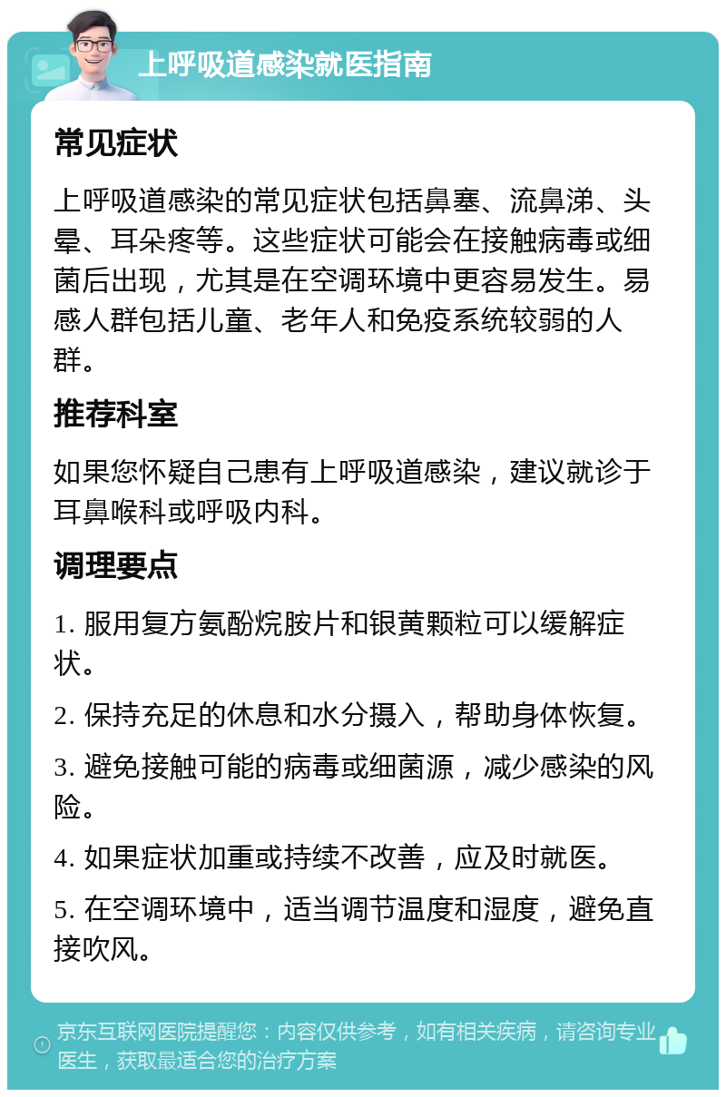 上呼吸道感染就医指南 常见症状 上呼吸道感染的常见症状包括鼻塞、流鼻涕、头晕、耳朵疼等。这些症状可能会在接触病毒或细菌后出现，尤其是在空调环境中更容易发生。易感人群包括儿童、老年人和免疫系统较弱的人群。 推荐科室 如果您怀疑自己患有上呼吸道感染，建议就诊于耳鼻喉科或呼吸内科。 调理要点 1. 服用复方氨酚烷胺片和银黄颗粒可以缓解症状。 2. 保持充足的休息和水分摄入，帮助身体恢复。 3. 避免接触可能的病毒或细菌源，减少感染的风险。 4. 如果症状加重或持续不改善，应及时就医。 5. 在空调环境中，适当调节温度和湿度，避免直接吹风。