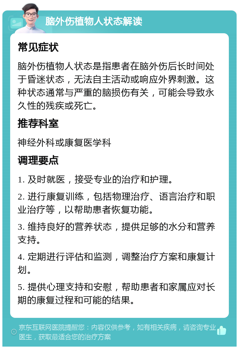 脑外伤植物人状态解读 常见症状 脑外伤植物人状态是指患者在脑外伤后长时间处于昏迷状态，无法自主活动或响应外界刺激。这种状态通常与严重的脑损伤有关，可能会导致永久性的残疾或死亡。 推荐科室 神经外科或康复医学科 调理要点 1. 及时就医，接受专业的治疗和护理。 2. 进行康复训练，包括物理治疗、语言治疗和职业治疗等，以帮助患者恢复功能。 3. 维持良好的营养状态，提供足够的水分和营养支持。 4. 定期进行评估和监测，调整治疗方案和康复计划。 5. 提供心理支持和安慰，帮助患者和家属应对长期的康复过程和可能的结果。