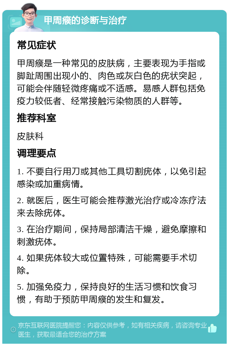 甲周瘊的诊断与治疗 常见症状 甲周瘊是一种常见的皮肤病，主要表现为手指或脚趾周围出现小的、肉色或灰白色的疣状突起，可能会伴随轻微疼痛或不适感。易感人群包括免疫力较低者、经常接触污染物质的人群等。 推荐科室 皮肤科 调理要点 1. 不要自行用刀或其他工具切割疣体，以免引起感染或加重病情。 2. 就医后，医生可能会推荐激光治疗或冷冻疗法来去除疣体。 3. 在治疗期间，保持局部清洁干燥，避免摩擦和刺激疣体。 4. 如果疣体较大或位置特殊，可能需要手术切除。 5. 加强免疫力，保持良好的生活习惯和饮食习惯，有助于预防甲周瘊的发生和复发。