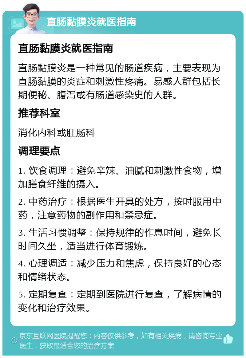 直肠黏膜炎就医指南 直肠黏膜炎就医指南 直肠黏膜炎是一种常见的肠道疾病，主要表现为直肠黏膜的炎症和刺激性疼痛。易感人群包括长期便秘、腹泻或有肠道感染史的人群。 推荐科室 消化内科或肛肠科 调理要点 1. 饮食调理：避免辛辣、油腻和刺激性食物，增加膳食纤维的摄入。 2. 中药治疗：根据医生开具的处方，按时服用中药，注意药物的副作用和禁忌症。 3. 生活习惯调整：保持规律的作息时间，避免长时间久坐，适当进行体育锻炼。 4. 心理调适：减少压力和焦虑，保持良好的心态和情绪状态。 5. 定期复查：定期到医院进行复查，了解病情的变化和治疗效果。