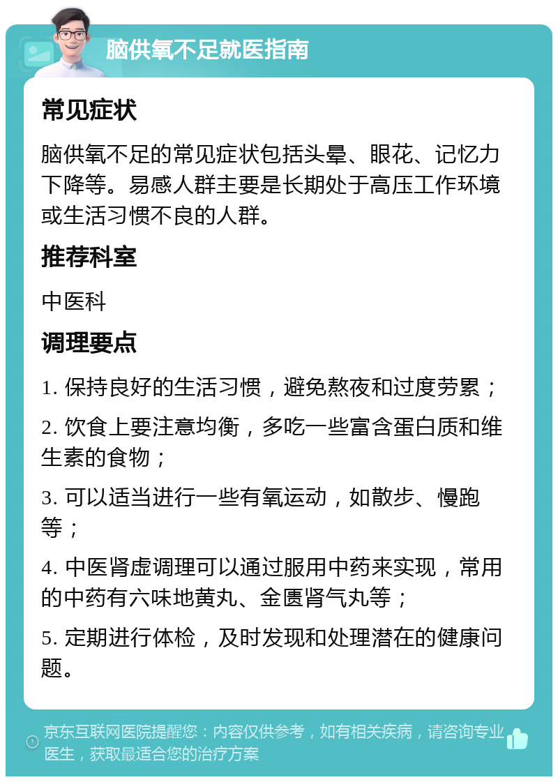 脑供氧不足就医指南 常见症状 脑供氧不足的常见症状包括头晕、眼花、记忆力下降等。易感人群主要是长期处于高压工作环境或生活习惯不良的人群。 推荐科室 中医科 调理要点 1. 保持良好的生活习惯，避免熬夜和过度劳累； 2. 饮食上要注意均衡，多吃一些富含蛋白质和维生素的食物； 3. 可以适当进行一些有氧运动，如散步、慢跑等； 4. 中医肾虚调理可以通过服用中药来实现，常用的中药有六味地黄丸、金匮肾气丸等； 5. 定期进行体检，及时发现和处理潜在的健康问题。