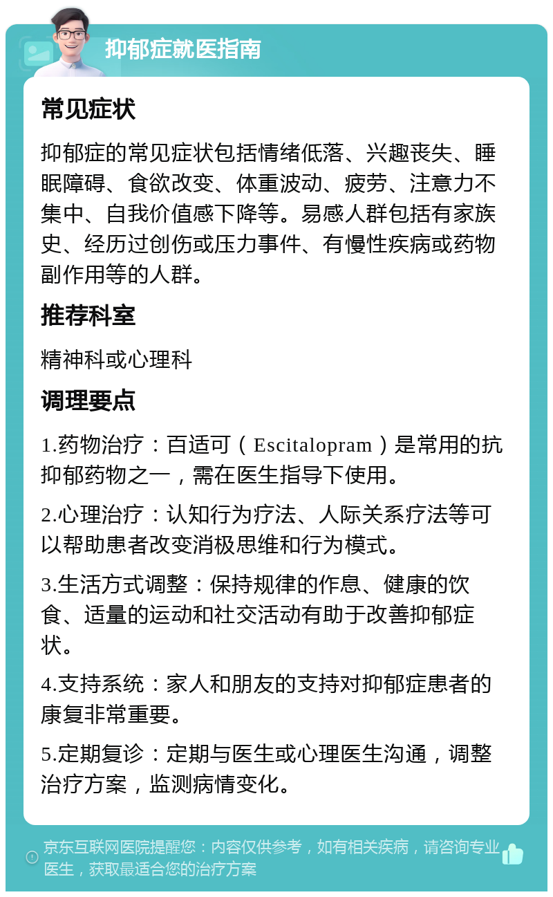 抑郁症就医指南 常见症状 抑郁症的常见症状包括情绪低落、兴趣丧失、睡眠障碍、食欲改变、体重波动、疲劳、注意力不集中、自我价值感下降等。易感人群包括有家族史、经历过创伤或压力事件、有慢性疾病或药物副作用等的人群。 推荐科室 精神科或心理科 调理要点 1.药物治疗：百适可（Escitalopram）是常用的抗抑郁药物之一，需在医生指导下使用。 2.心理治疗：认知行为疗法、人际关系疗法等可以帮助患者改变消极思维和行为模式。 3.生活方式调整：保持规律的作息、健康的饮食、适量的运动和社交活动有助于改善抑郁症状。 4.支持系统：家人和朋友的支持对抑郁症患者的康复非常重要。 5.定期复诊：定期与医生或心理医生沟通，调整治疗方案，监测病情变化。