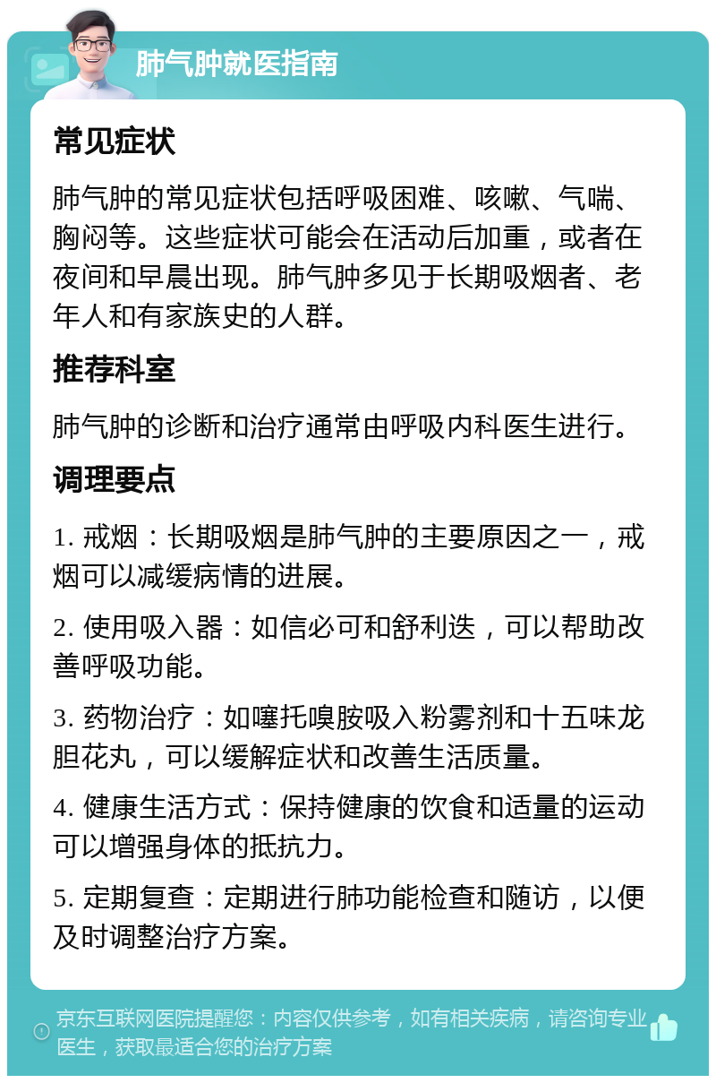 肺气肿就医指南 常见症状 肺气肿的常见症状包括呼吸困难、咳嗽、气喘、胸闷等。这些症状可能会在活动后加重，或者在夜间和早晨出现。肺气肿多见于长期吸烟者、老年人和有家族史的人群。 推荐科室 肺气肿的诊断和治疗通常由呼吸内科医生进行。 调理要点 1. 戒烟：长期吸烟是肺气肿的主要原因之一，戒烟可以减缓病情的进展。 2. 使用吸入器：如信必可和舒利迭，可以帮助改善呼吸功能。 3. 药物治疗：如噻托嗅胺吸入粉雾剂和十五味龙胆花丸，可以缓解症状和改善生活质量。 4. 健康生活方式：保持健康的饮食和适量的运动可以增强身体的抵抗力。 5. 定期复查：定期进行肺功能检查和随访，以便及时调整治疗方案。