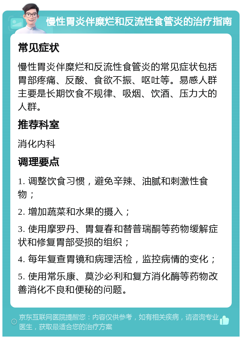 慢性胃炎伴糜烂和反流性食管炎的治疗指南 常见症状 慢性胃炎伴糜烂和反流性食管炎的常见症状包括胃部疼痛、反酸、食欲不振、呕吐等。易感人群主要是长期饮食不规律、吸烟、饮酒、压力大的人群。 推荐科室 消化内科 调理要点 1. 调整饮食习惯，避免辛辣、油腻和刺激性食物； 2. 增加蔬菜和水果的摄入； 3. 使用摩罗丹、胃复春和替普瑞酮等药物缓解症状和修复胃部受损的组织； 4. 每年复查胃镜和病理活检，监控病情的变化； 5. 使用常乐康、莫沙必利和复方消化酶等药物改善消化不良和便秘的问题。