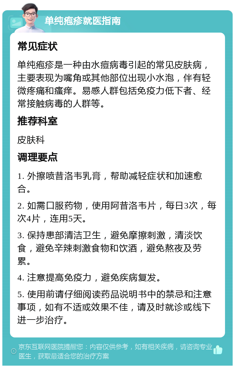 单纯疱疹就医指南 常见症状 单纯疱疹是一种由水痘病毒引起的常见皮肤病，主要表现为嘴角或其他部位出现小水泡，伴有轻微疼痛和瘙痒。易感人群包括免疫力低下者、经常接触病毒的人群等。 推荐科室 皮肤科 调理要点 1. 外擦喷昔洛韦乳膏，帮助减轻症状和加速愈合。 2. 如需口服药物，使用阿昔洛韦片，每日3次，每次4片，连用5天。 3. 保持患部清洁卫生，避免摩擦刺激，清淡饮食，避免辛辣刺激食物和饮酒，避免熬夜及劳累。 4. 注意提高免疫力，避免疾病复发。 5. 使用前请仔细阅读药品说明书中的禁忌和注意事项，如有不适或效果不佳，请及时就诊或线下进一步治疗。