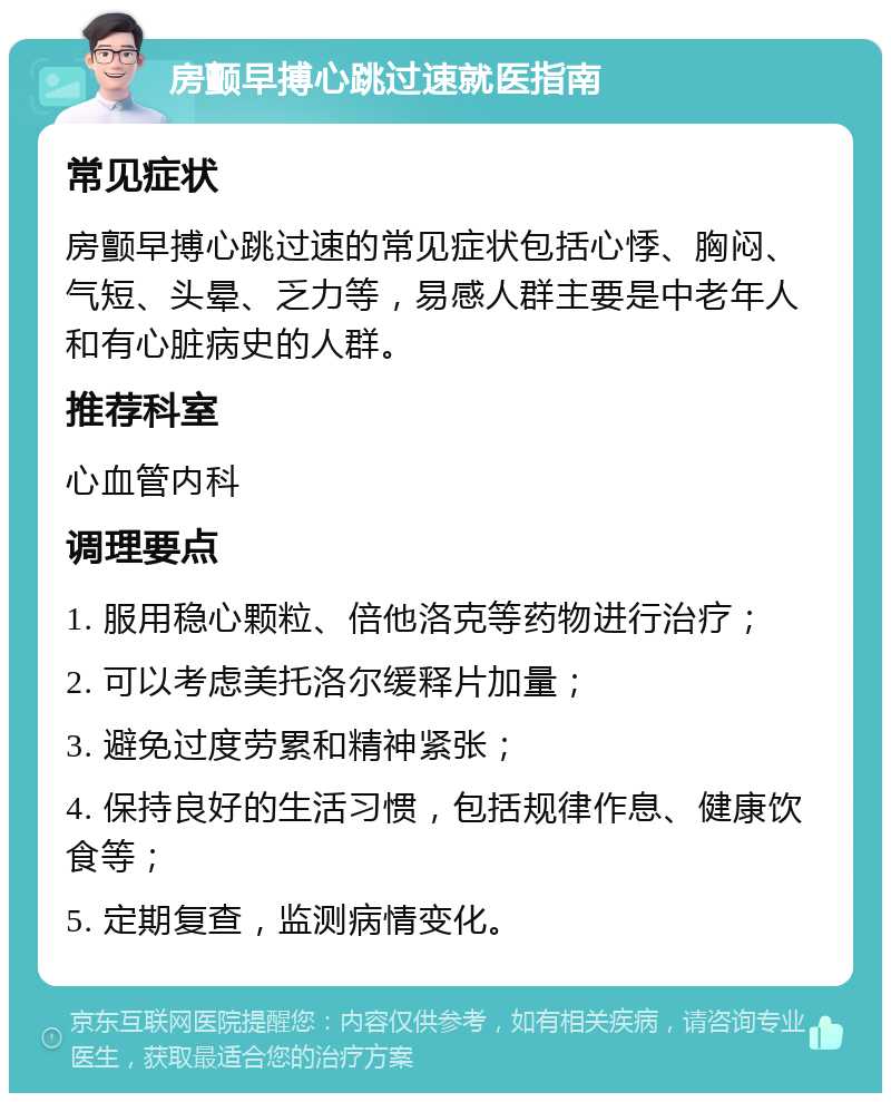 房颤早搏心跳过速就医指南 常见症状 房颤早搏心跳过速的常见症状包括心悸、胸闷、气短、头晕、乏力等，易感人群主要是中老年人和有心脏病史的人群。 推荐科室 心血管内科 调理要点 1. 服用稳心颗粒、倍他洛克等药物进行治疗； 2. 可以考虑美托洛尔缓释片加量； 3. 避免过度劳累和精神紧张； 4. 保持良好的生活习惯，包括规律作息、健康饮食等； 5. 定期复查，监测病情变化。