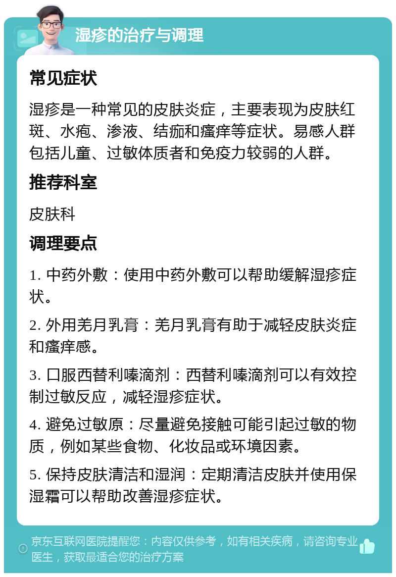 湿疹的治疗与调理 常见症状 湿疹是一种常见的皮肤炎症，主要表现为皮肤红斑、水疱、渗液、结痂和瘙痒等症状。易感人群包括儿童、过敏体质者和免疫力较弱的人群。 推荐科室 皮肤科 调理要点 1. 中药外敷：使用中药外敷可以帮助缓解湿疹症状。 2. 外用羌月乳膏：羌月乳膏有助于减轻皮肤炎症和瘙痒感。 3. 口服西替利嗪滴剂：西替利嗪滴剂可以有效控制过敏反应，减轻湿疹症状。 4. 避免过敏原：尽量避免接触可能引起过敏的物质，例如某些食物、化妆品或环境因素。 5. 保持皮肤清洁和湿润：定期清洁皮肤并使用保湿霜可以帮助改善湿疹症状。