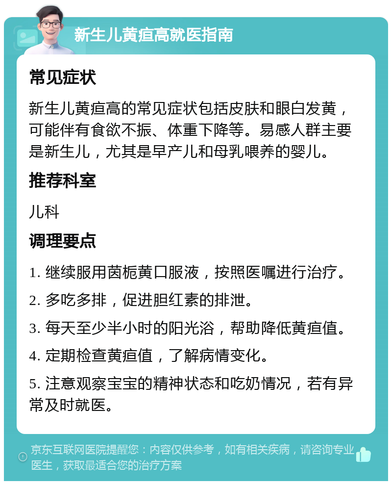 新生儿黄疸高就医指南 常见症状 新生儿黄疸高的常见症状包括皮肤和眼白发黄，可能伴有食欲不振、体重下降等。易感人群主要是新生儿，尤其是早产儿和母乳喂养的婴儿。 推荐科室 儿科 调理要点 1. 继续服用茵栀黄口服液，按照医嘱进行治疗。 2. 多吃多排，促进胆红素的排泄。 3. 每天至少半小时的阳光浴，帮助降低黄疸值。 4. 定期检查黄疸值，了解病情变化。 5. 注意观察宝宝的精神状态和吃奶情况，若有异常及时就医。