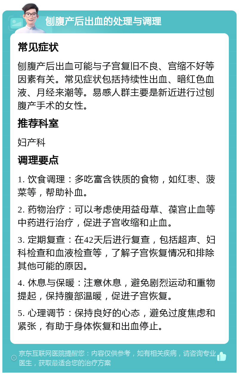 刨腹产后出血的处理与调理 常见症状 刨腹产后出血可能与子宫复旧不良、宫缩不好等因素有关。常见症状包括持续性出血、暗红色血液、月经来潮等。易感人群主要是新近进行过刨腹产手术的女性。 推荐科室 妇产科 调理要点 1. 饮食调理：多吃富含铁质的食物，如红枣、菠菜等，帮助补血。 2. 药物治疗：可以考虑使用益母草、葆宫止血等中药进行治疗，促进子宫收缩和止血。 3. 定期复查：在42天后进行复查，包括超声、妇科检查和血液检查等，了解子宫恢复情况和排除其他可能的原因。 4. 休息与保暖：注意休息，避免剧烈运动和重物提起，保持腹部温暖，促进子宫恢复。 5. 心理调节：保持良好的心态，避免过度焦虑和紧张，有助于身体恢复和出血停止。