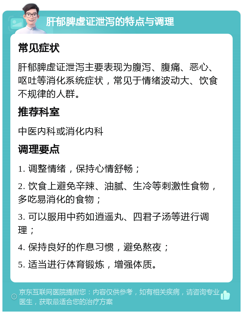 肝郁脾虚证泄泻的特点与调理 常见症状 肝郁脾虚证泄泻主要表现为腹泻、腹痛、恶心、呕吐等消化系统症状，常见于情绪波动大、饮食不规律的人群。 推荐科室 中医内科或消化内科 调理要点 1. 调整情绪，保持心情舒畅； 2. 饮食上避免辛辣、油腻、生冷等刺激性食物，多吃易消化的食物； 3. 可以服用中药如逍遥丸、四君子汤等进行调理； 4. 保持良好的作息习惯，避免熬夜； 5. 适当进行体育锻炼，增强体质。