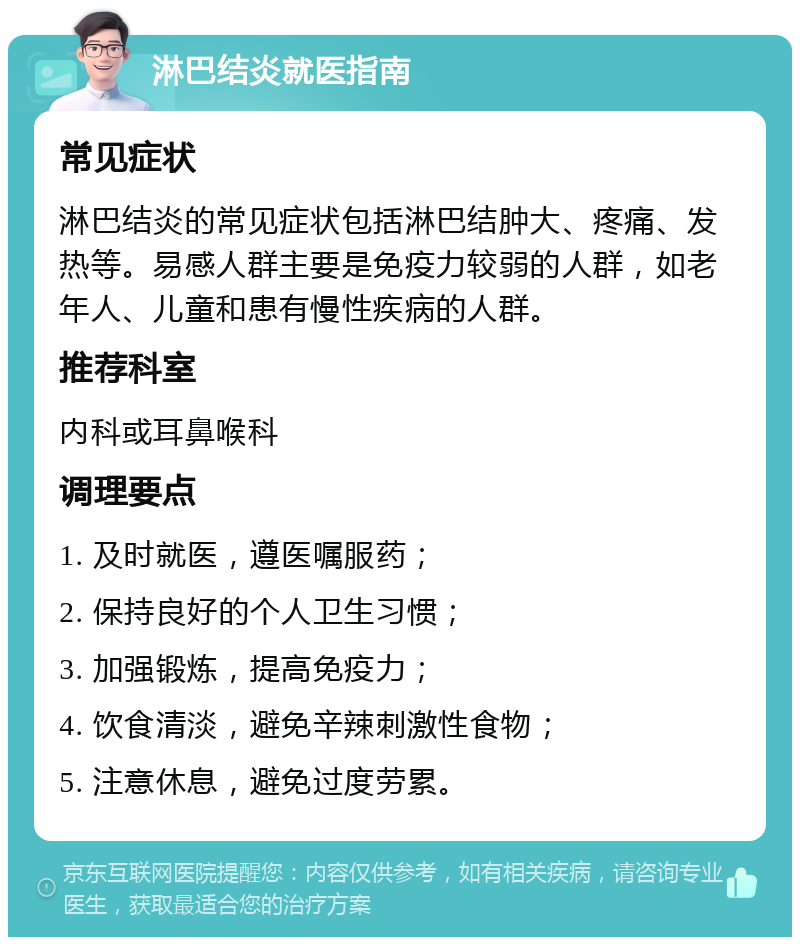 淋巴结炎就医指南 常见症状 淋巴结炎的常见症状包括淋巴结肿大、疼痛、发热等。易感人群主要是免疫力较弱的人群，如老年人、儿童和患有慢性疾病的人群。 推荐科室 内科或耳鼻喉科 调理要点 1. 及时就医，遵医嘱服药； 2. 保持良好的个人卫生习惯； 3. 加强锻炼，提高免疫力； 4. 饮食清淡，避免辛辣刺激性食物； 5. 注意休息，避免过度劳累。