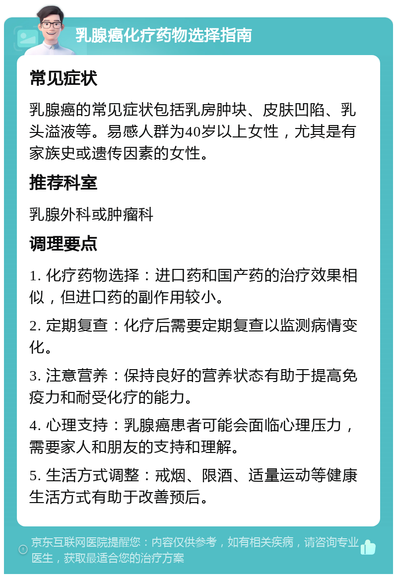 乳腺癌化疗药物选择指南 常见症状 乳腺癌的常见症状包括乳房肿块、皮肤凹陷、乳头溢液等。易感人群为40岁以上女性，尤其是有家族史或遗传因素的女性。 推荐科室 乳腺外科或肿瘤科 调理要点 1. 化疗药物选择：进口药和国产药的治疗效果相似，但进口药的副作用较小。 2. 定期复查：化疗后需要定期复查以监测病情变化。 3. 注意营养：保持良好的营养状态有助于提高免疫力和耐受化疗的能力。 4. 心理支持：乳腺癌患者可能会面临心理压力，需要家人和朋友的支持和理解。 5. 生活方式调整：戒烟、限酒、适量运动等健康生活方式有助于改善预后。