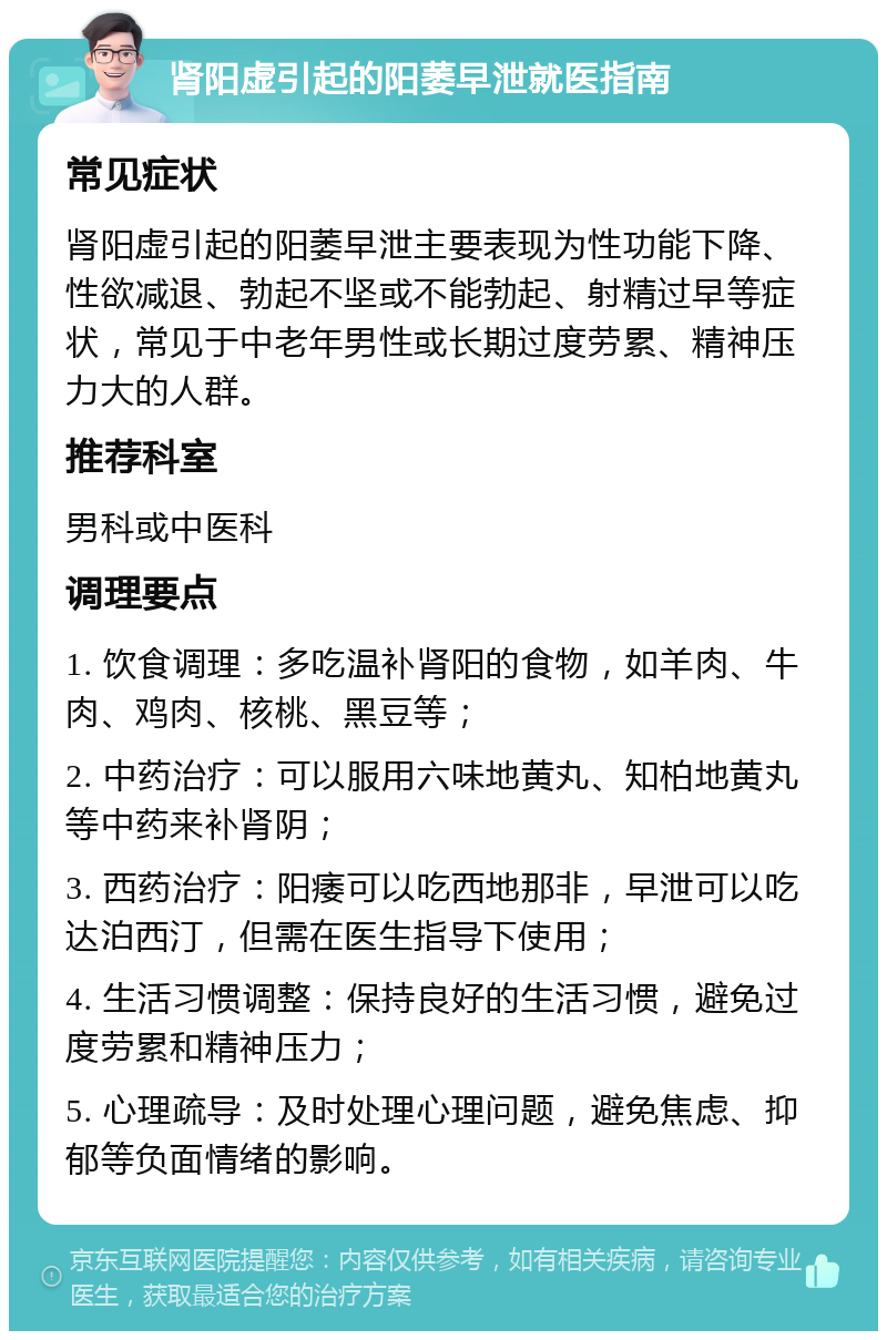 肾阳虚引起的阳萎早泄就医指南 常见症状 肾阳虚引起的阳萎早泄主要表现为性功能下降、性欲减退、勃起不坚或不能勃起、射精过早等症状，常见于中老年男性或长期过度劳累、精神压力大的人群。 推荐科室 男科或中医科 调理要点 1. 饮食调理：多吃温补肾阳的食物，如羊肉、牛肉、鸡肉、核桃、黑豆等； 2. 中药治疗：可以服用六味地黄丸、知柏地黄丸等中药来补肾阴； 3. 西药治疗：阳痿可以吃西地那非，早泄可以吃达泊西汀，但需在医生指导下使用； 4. 生活习惯调整：保持良好的生活习惯，避免过度劳累和精神压力； 5. 心理疏导：及时处理心理问题，避免焦虑、抑郁等负面情绪的影响。