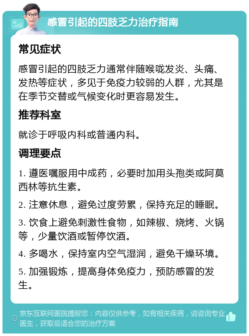 感冒引起的四肢乏力治疗指南 常见症状 感冒引起的四肢乏力通常伴随喉咙发炎、头痛、发热等症状，多见于免疫力较弱的人群，尤其是在季节交替或气候变化时更容易发生。 推荐科室 就诊于呼吸内科或普通内科。 调理要点 1. 遵医嘱服用中成药，必要时加用头孢类或阿莫西林等抗生素。 2. 注意休息，避免过度劳累，保持充足的睡眠。 3. 饮食上避免刺激性食物，如辣椒、烧烤、火锅等，少量饮酒或暂停饮酒。 4. 多喝水，保持室内空气湿润，避免干燥环境。 5. 加强锻炼，提高身体免疫力，预防感冒的发生。