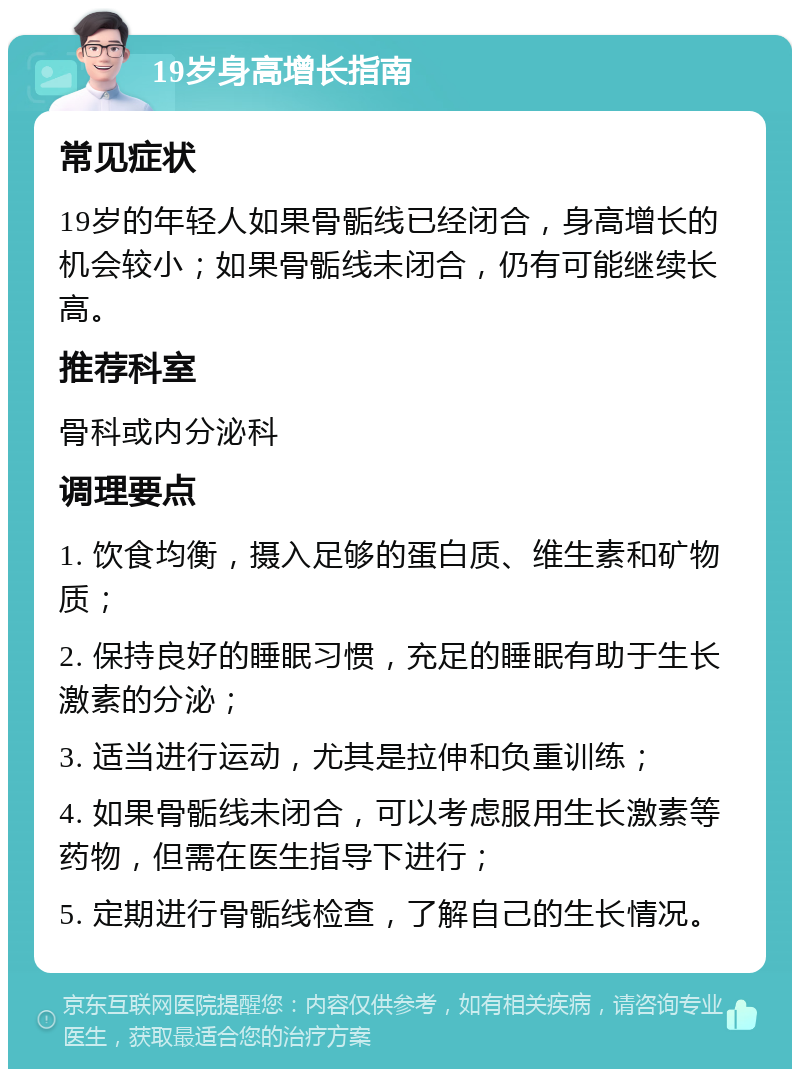 19岁身高增长指南 常见症状 19岁的年轻人如果骨骺线已经闭合，身高增长的机会较小；如果骨骺线未闭合，仍有可能继续长高。 推荐科室 骨科或内分泌科 调理要点 1. 饮食均衡，摄入足够的蛋白质、维生素和矿物质； 2. 保持良好的睡眠习惯，充足的睡眠有助于生长激素的分泌； 3. 适当进行运动，尤其是拉伸和负重训练； 4. 如果骨骺线未闭合，可以考虑服用生长激素等药物，但需在医生指导下进行； 5. 定期进行骨骺线检查，了解自己的生长情况。