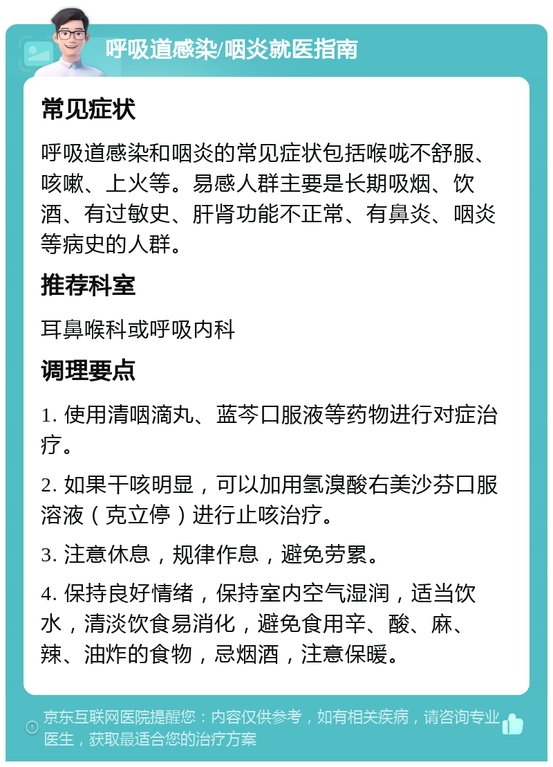 呼吸道感染/咽炎就医指南 常见症状 呼吸道感染和咽炎的常见症状包括喉咙不舒服、咳嗽、上火等。易感人群主要是长期吸烟、饮酒、有过敏史、肝肾功能不正常、有鼻炎、咽炎等病史的人群。 推荐科室 耳鼻喉科或呼吸内科 调理要点 1. 使用清咽滴丸、蓝芩口服液等药物进行对症治疗。 2. 如果干咳明显，可以加用氢溴酸右美沙芬口服溶液（克立停）进行止咳治疗。 3. 注意休息，规律作息，避免劳累。 4. 保持良好情绪，保持室内空气湿润，适当饮水，清淡饮食易消化，避免食用辛、酸、麻、辣、油炸的食物，忌烟酒，注意保暖。