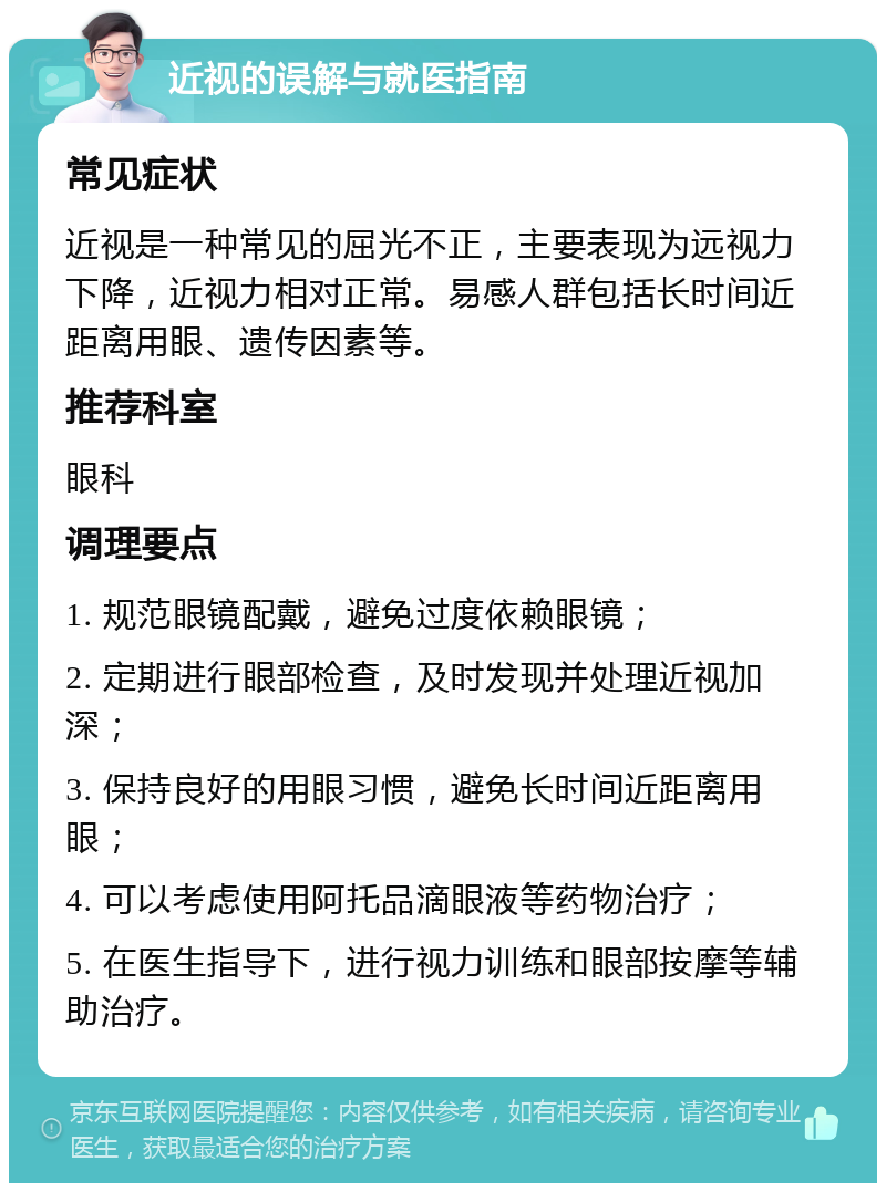 近视的误解与就医指南 常见症状 近视是一种常见的屈光不正，主要表现为远视力下降，近视力相对正常。易感人群包括长时间近距离用眼、遗传因素等。 推荐科室 眼科 调理要点 1. 规范眼镜配戴，避免过度依赖眼镜； 2. 定期进行眼部检查，及时发现并处理近视加深； 3. 保持良好的用眼习惯，避免长时间近距离用眼； 4. 可以考虑使用阿托品滴眼液等药物治疗； 5. 在医生指导下，进行视力训练和眼部按摩等辅助治疗。