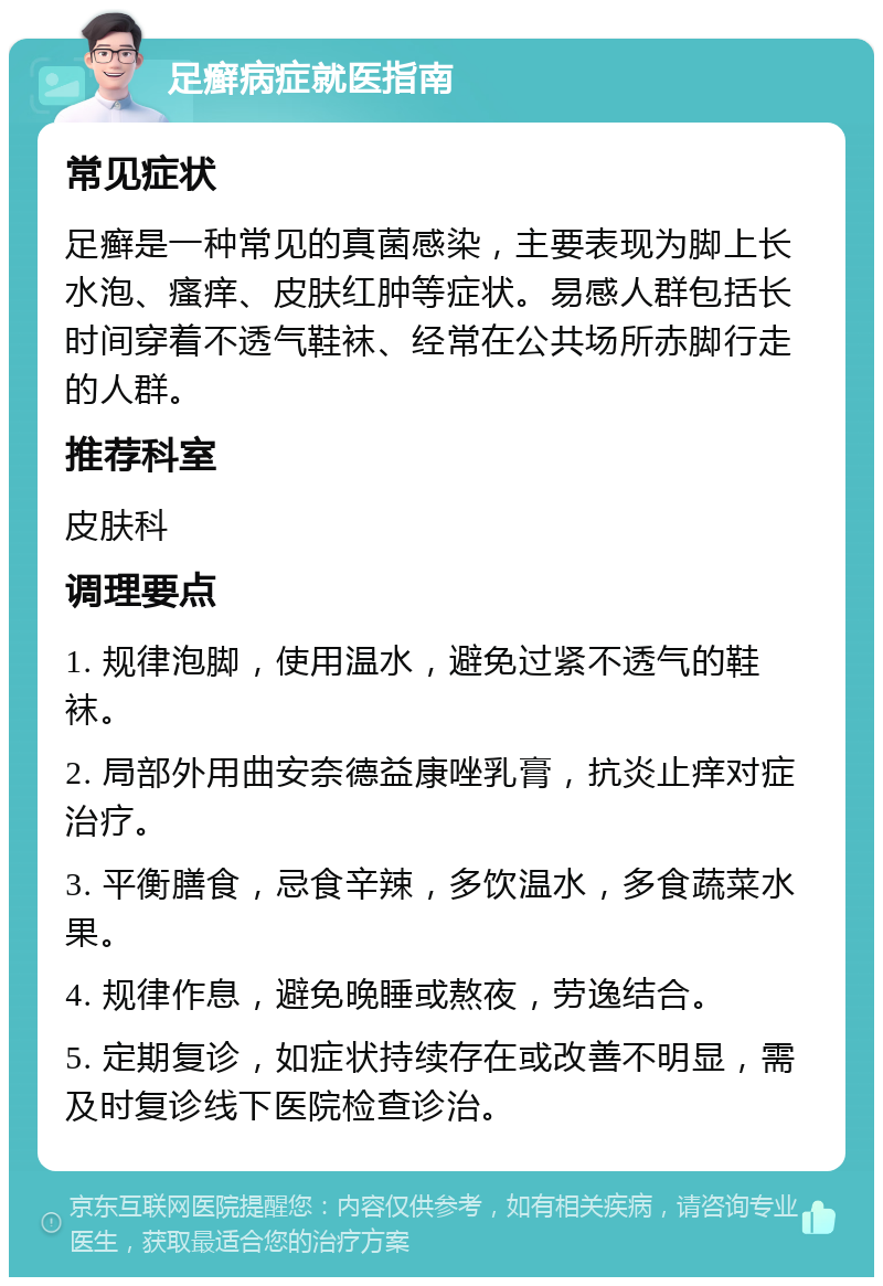 足癣病症就医指南 常见症状 足癣是一种常见的真菌感染，主要表现为脚上长水泡、瘙痒、皮肤红肿等症状。易感人群包括长时间穿着不透气鞋袜、经常在公共场所赤脚行走的人群。 推荐科室 皮肤科 调理要点 1. 规律泡脚，使用温水，避免过紧不透气的鞋袜。 2. 局部外用曲安奈德益康唑乳膏，抗炎止痒对症治疗。 3. 平衡膳食，忌食辛辣，多饮温水，多食蔬菜水果。 4. 规律作息，避免晚睡或熬夜，劳逸结合。 5. 定期复诊，如症状持续存在或改善不明显，需及时复诊线下医院检查诊治。