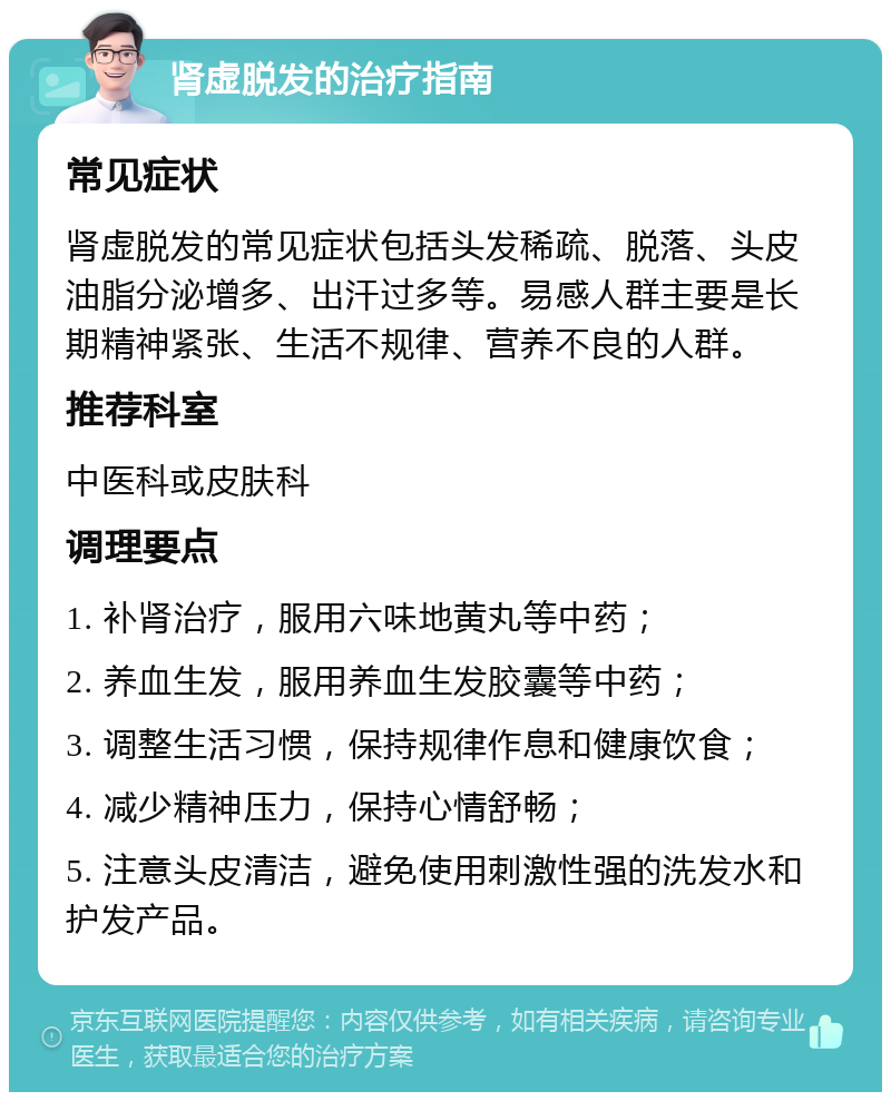 肾虚脱发的治疗指南 常见症状 肾虚脱发的常见症状包括头发稀疏、脱落、头皮油脂分泌增多、出汗过多等。易感人群主要是长期精神紧张、生活不规律、营养不良的人群。 推荐科室 中医科或皮肤科 调理要点 1. 补肾治疗，服用六味地黄丸等中药； 2. 养血生发，服用养血生发胶囊等中药； 3. 调整生活习惯，保持规律作息和健康饮食； 4. 减少精神压力，保持心情舒畅； 5. 注意头皮清洁，避免使用刺激性强的洗发水和护发产品。