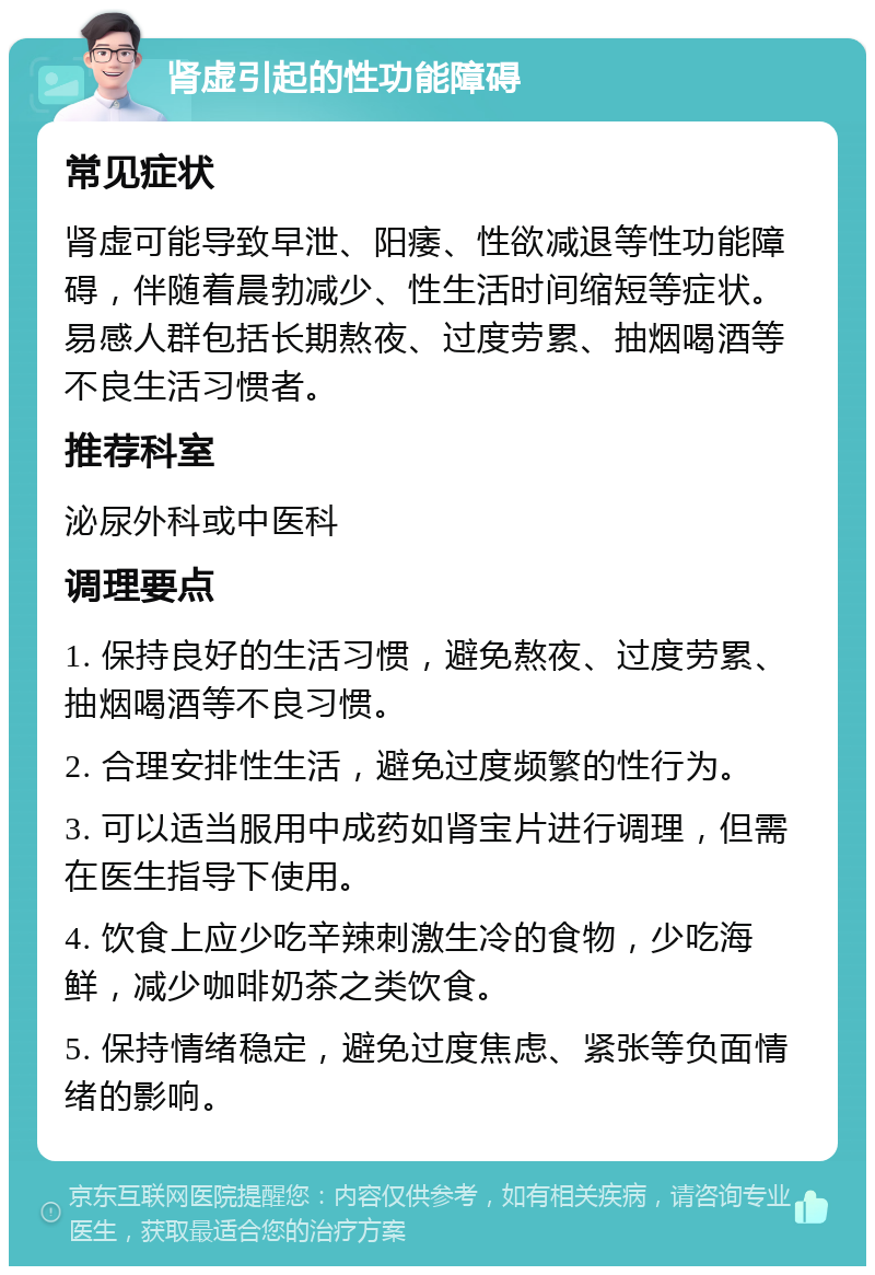 肾虚引起的性功能障碍 常见症状 肾虚可能导致早泄、阳痿、性欲减退等性功能障碍，伴随着晨勃减少、性生活时间缩短等症状。易感人群包括长期熬夜、过度劳累、抽烟喝酒等不良生活习惯者。 推荐科室 泌尿外科或中医科 调理要点 1. 保持良好的生活习惯，避免熬夜、过度劳累、抽烟喝酒等不良习惯。 2. 合理安排性生活，避免过度频繁的性行为。 3. 可以适当服用中成药如肾宝片进行调理，但需在医生指导下使用。 4. 饮食上应少吃辛辣刺激生冷的食物，少吃海鲜，减少咖啡奶茶之类饮食。 5. 保持情绪稳定，避免过度焦虑、紧张等负面情绪的影响。