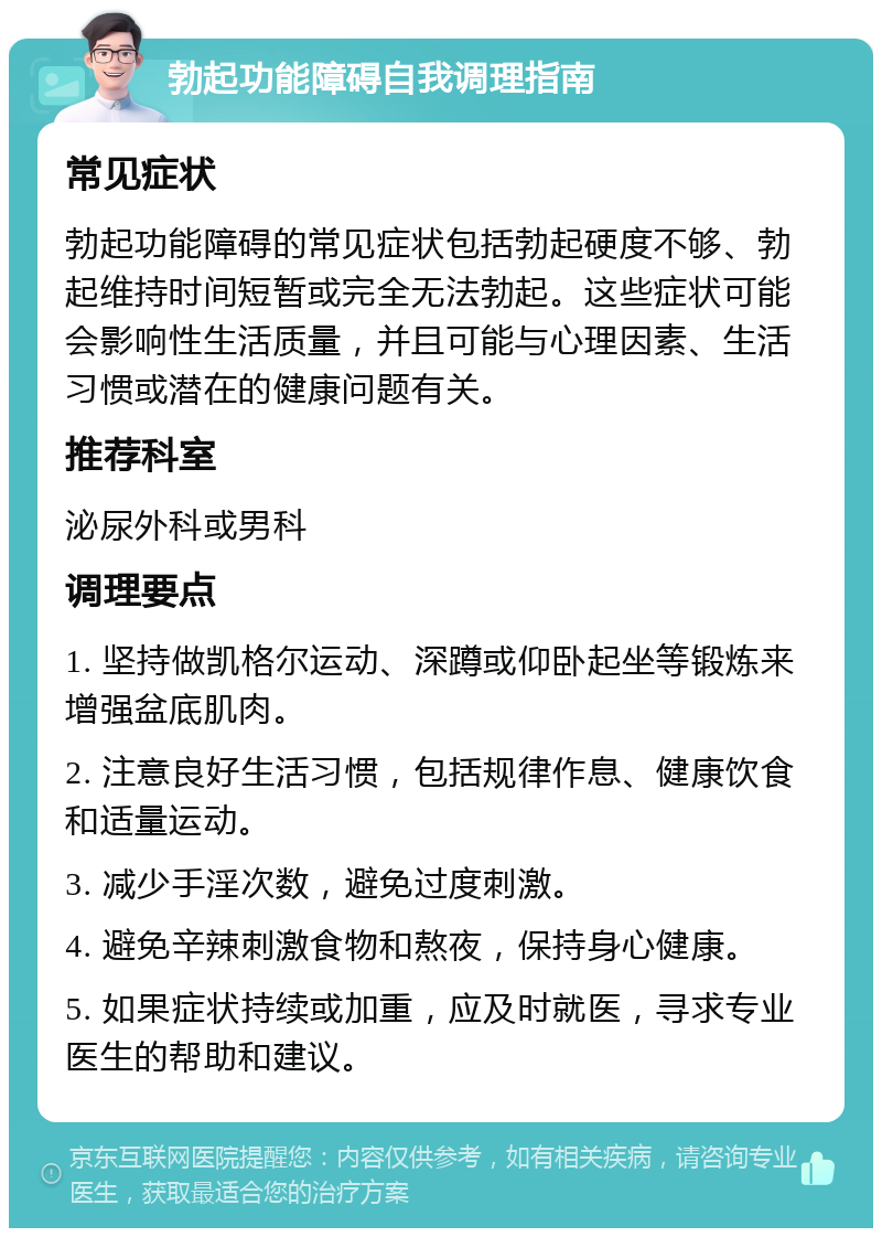 勃起功能障碍自我调理指南 常见症状 勃起功能障碍的常见症状包括勃起硬度不够、勃起维持时间短暂或完全无法勃起。这些症状可能会影响性生活质量，并且可能与心理因素、生活习惯或潜在的健康问题有关。 推荐科室 泌尿外科或男科 调理要点 1. 坚持做凯格尔运动、深蹲或仰卧起坐等锻炼来增强盆底肌肉。 2. 注意良好生活习惯，包括规律作息、健康饮食和适量运动。 3. 减少手淫次数，避免过度刺激。 4. 避免辛辣刺激食物和熬夜，保持身心健康。 5. 如果症状持续或加重，应及时就医，寻求专业医生的帮助和建议。