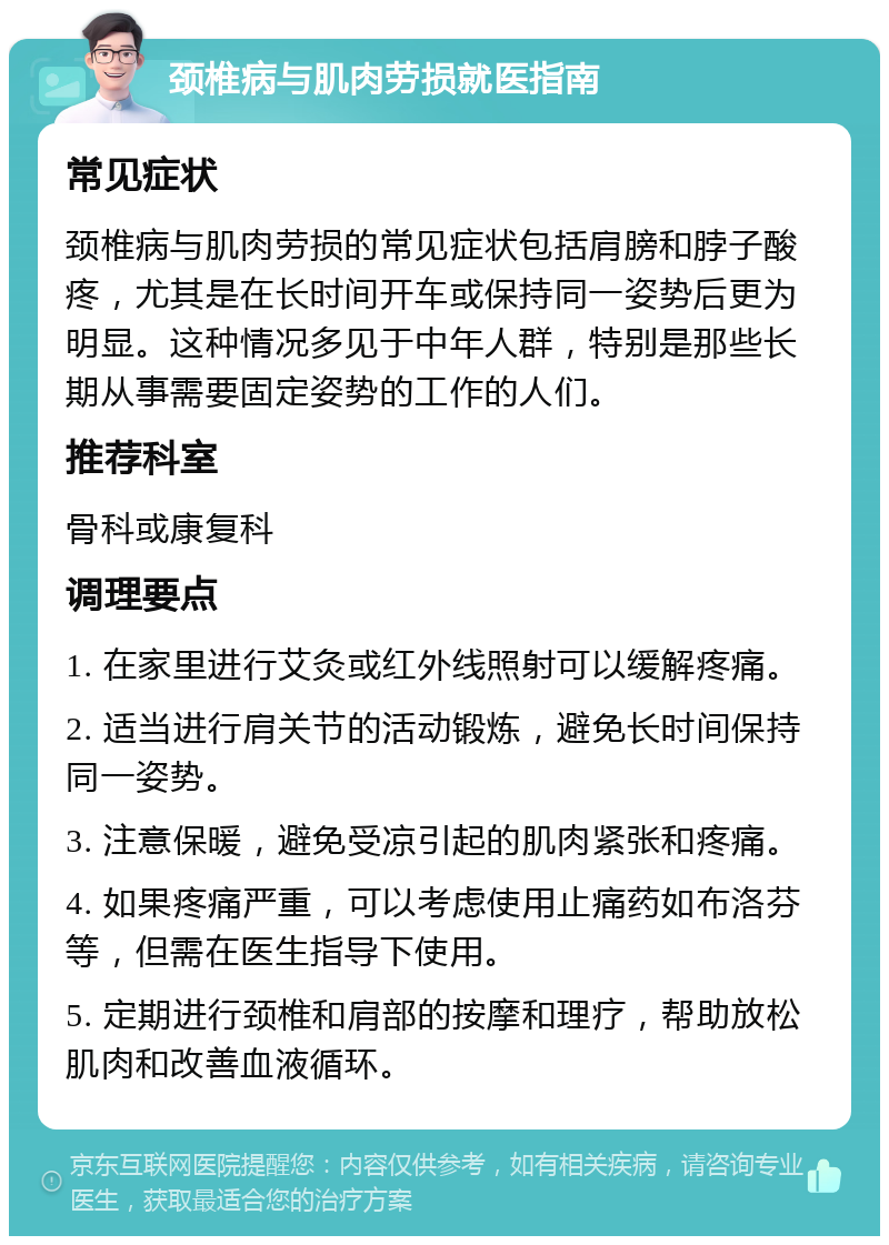 颈椎病与肌肉劳损就医指南 常见症状 颈椎病与肌肉劳损的常见症状包括肩膀和脖子酸疼，尤其是在长时间开车或保持同一姿势后更为明显。这种情况多见于中年人群，特别是那些长期从事需要固定姿势的工作的人们。 推荐科室 骨科或康复科 调理要点 1. 在家里进行艾灸或红外线照射可以缓解疼痛。 2. 适当进行肩关节的活动锻炼，避免长时间保持同一姿势。 3. 注意保暖，避免受凉引起的肌肉紧张和疼痛。 4. 如果疼痛严重，可以考虑使用止痛药如布洛芬等，但需在医生指导下使用。 5. 定期进行颈椎和肩部的按摩和理疗，帮助放松肌肉和改善血液循环。