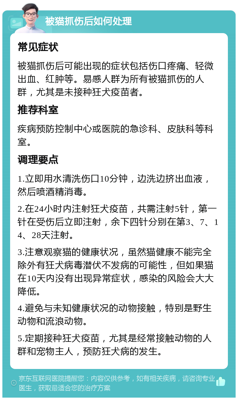 被猫抓伤后如何处理 常见症状 被猫抓伤后可能出现的症状包括伤口疼痛、轻微出血、红肿等。易感人群为所有被猫抓伤的人群，尤其是未接种狂犬疫苗者。 推荐科室 疾病预防控制中心或医院的急诊科、皮肤科等科室。 调理要点 1.立即用水清洗伤口10分钟，边洗边挤出血液，然后喷酒精消毒。 2.在24小时内注射狂犬疫苗，共需注射5针，第一针在受伤后立即注射，余下四针分别在第3、7、14、28天注射。 3.注意观察猫的健康状况，虽然猫健康不能完全除外有狂犬病毒潜伏不发病的可能性，但如果猫在10天内没有出现异常症状，感染的风险会大大降低。 4.避免与未知健康状况的动物接触，特别是野生动物和流浪动物。 5.定期接种狂犬疫苗，尤其是经常接触动物的人群和宠物主人，预防狂犬病的发生。