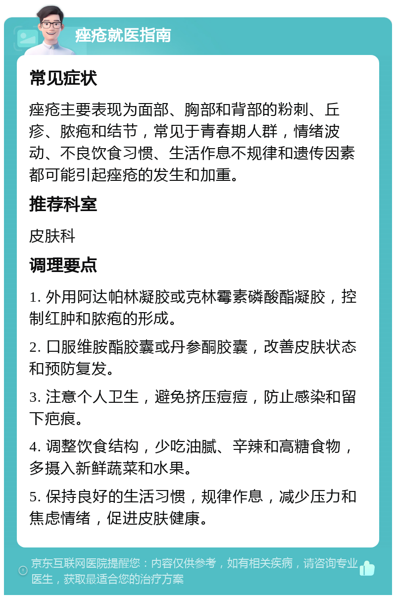 痤疮就医指南 常见症状 痤疮主要表现为面部、胸部和背部的粉刺、丘疹、脓疱和结节，常见于青春期人群，情绪波动、不良饮食习惯、生活作息不规律和遗传因素都可能引起痤疮的发生和加重。 推荐科室 皮肤科 调理要点 1. 外用阿达帕林凝胶或克林霉素磷酸酯凝胶，控制红肿和脓疱的形成。 2. 口服维胺酯胶囊或丹参酮胶囊，改善皮肤状态和预防复发。 3. 注意个人卫生，避免挤压痘痘，防止感染和留下疤痕。 4. 调整饮食结构，少吃油腻、辛辣和高糖食物，多摄入新鲜蔬菜和水果。 5. 保持良好的生活习惯，规律作息，减少压力和焦虑情绪，促进皮肤健康。