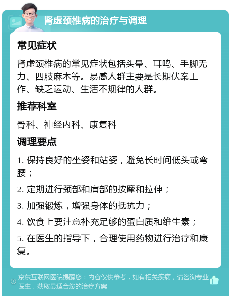 肾虚颈椎病的治疗与调理 常见症状 肾虚颈椎病的常见症状包括头晕、耳鸣、手脚无力、四肢麻木等。易感人群主要是长期伏案工作、缺乏运动、生活不规律的人群。 推荐科室 骨科、神经内科、康复科 调理要点 1. 保持良好的坐姿和站姿，避免长时间低头或弯腰； 2. 定期进行颈部和肩部的按摩和拉伸； 3. 加强锻炼，增强身体的抵抗力； 4. 饮食上要注意补充足够的蛋白质和维生素； 5. 在医生的指导下，合理使用药物进行治疗和康复。