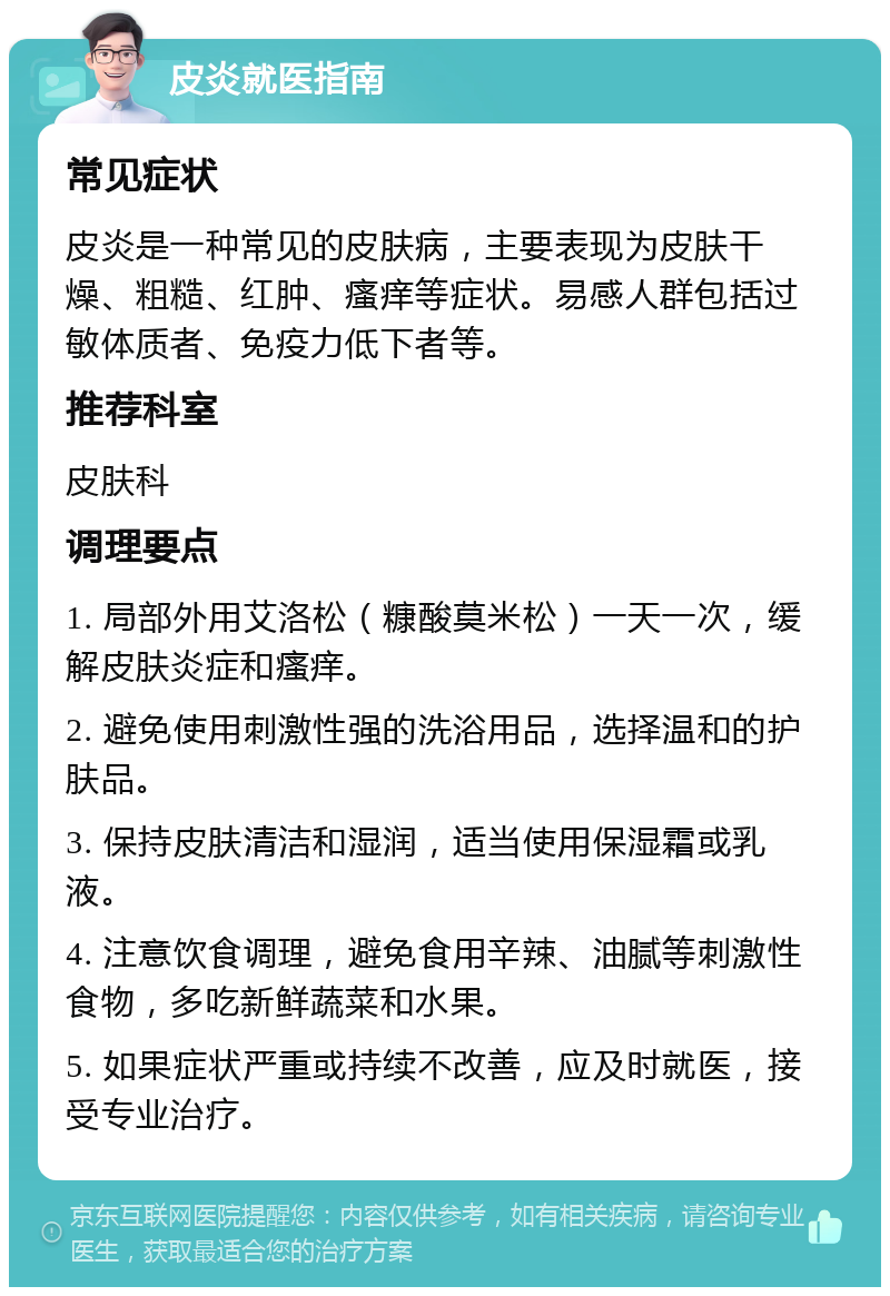 皮炎就医指南 常见症状 皮炎是一种常见的皮肤病，主要表现为皮肤干燥、粗糙、红肿、瘙痒等症状。易感人群包括过敏体质者、免疫力低下者等。 推荐科室 皮肤科 调理要点 1. 局部外用艾洛松（糠酸莫米松）一天一次，缓解皮肤炎症和瘙痒。 2. 避免使用刺激性强的洗浴用品，选择温和的护肤品。 3. 保持皮肤清洁和湿润，适当使用保湿霜或乳液。 4. 注意饮食调理，避免食用辛辣、油腻等刺激性食物，多吃新鲜蔬菜和水果。 5. 如果症状严重或持续不改善，应及时就医，接受专业治疗。