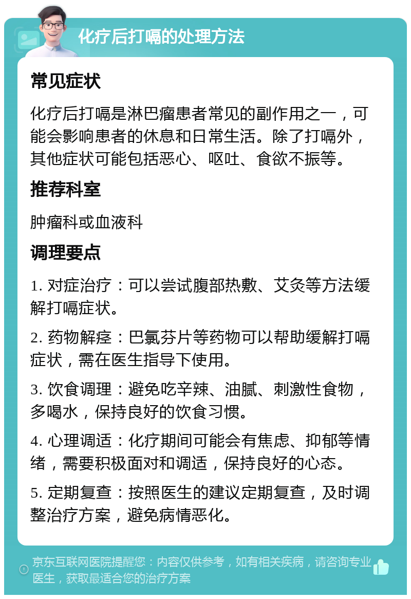 化疗后打嗝的处理方法 常见症状 化疗后打嗝是淋巴瘤患者常见的副作用之一，可能会影响患者的休息和日常生活。除了打嗝外，其他症状可能包括恶心、呕吐、食欲不振等。 推荐科室 肿瘤科或血液科 调理要点 1. 对症治疗：可以尝试腹部热敷、艾灸等方法缓解打嗝症状。 2. 药物解痉：巴氯芬片等药物可以帮助缓解打嗝症状，需在医生指导下使用。 3. 饮食调理：避免吃辛辣、油腻、刺激性食物，多喝水，保持良好的饮食习惯。 4. 心理调适：化疗期间可能会有焦虑、抑郁等情绪，需要积极面对和调适，保持良好的心态。 5. 定期复查：按照医生的建议定期复查，及时调整治疗方案，避免病情恶化。