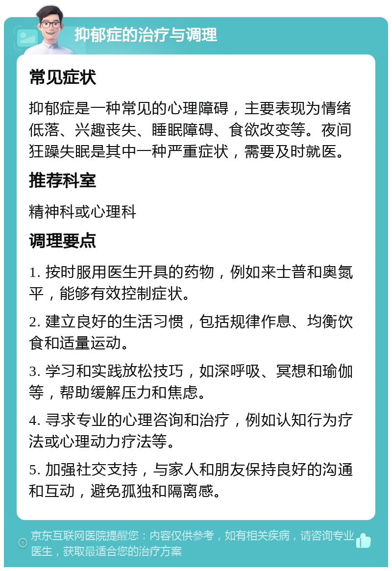 抑郁症的治疗与调理 常见症状 抑郁症是一种常见的心理障碍，主要表现为情绪低落、兴趣丧失、睡眠障碍、食欲改变等。夜间狂躁失眠是其中一种严重症状，需要及时就医。 推荐科室 精神科或心理科 调理要点 1. 按时服用医生开具的药物，例如来士普和奥氮平，能够有效控制症状。 2. 建立良好的生活习惯，包括规律作息、均衡饮食和适量运动。 3. 学习和实践放松技巧，如深呼吸、冥想和瑜伽等，帮助缓解压力和焦虑。 4. 寻求专业的心理咨询和治疗，例如认知行为疗法或心理动力疗法等。 5. 加强社交支持，与家人和朋友保持良好的沟通和互动，避免孤独和隔离感。