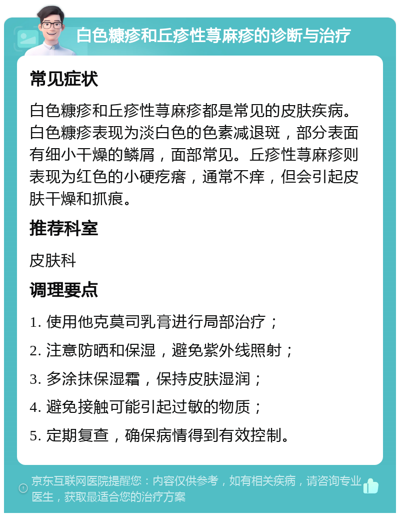 白色糠疹和丘疹性荨麻疹的诊断与治疗 常见症状 白色糠疹和丘疹性荨麻疹都是常见的皮肤疾病。白色糠疹表现为淡白色的色素减退斑，部分表面有细小干燥的鳞屑，面部常见。丘疹性荨麻疹则表现为红色的小硬疙瘩，通常不痒，但会引起皮肤干燥和抓痕。 推荐科室 皮肤科 调理要点 1. 使用他克莫司乳膏进行局部治疗； 2. 注意防晒和保湿，避免紫外线照射； 3. 多涂抹保湿霜，保持皮肤湿润； 4. 避免接触可能引起过敏的物质； 5. 定期复查，确保病情得到有效控制。