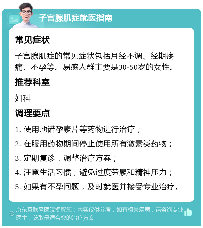 子宫腺肌症就医指南 常见症状 子宫腺肌症的常见症状包括月经不调、经期疼痛、不孕等。易感人群主要是30-50岁的女性。 推荐科室 妇科 调理要点 1. 使用地诺孕素片等药物进行治疗； 2. 在服用药物期间停止使用所有激素类药物； 3. 定期复诊，调整治疗方案； 4. 注意生活习惯，避免过度劳累和精神压力； 5. 如果有不孕问题，及时就医并接受专业治疗。