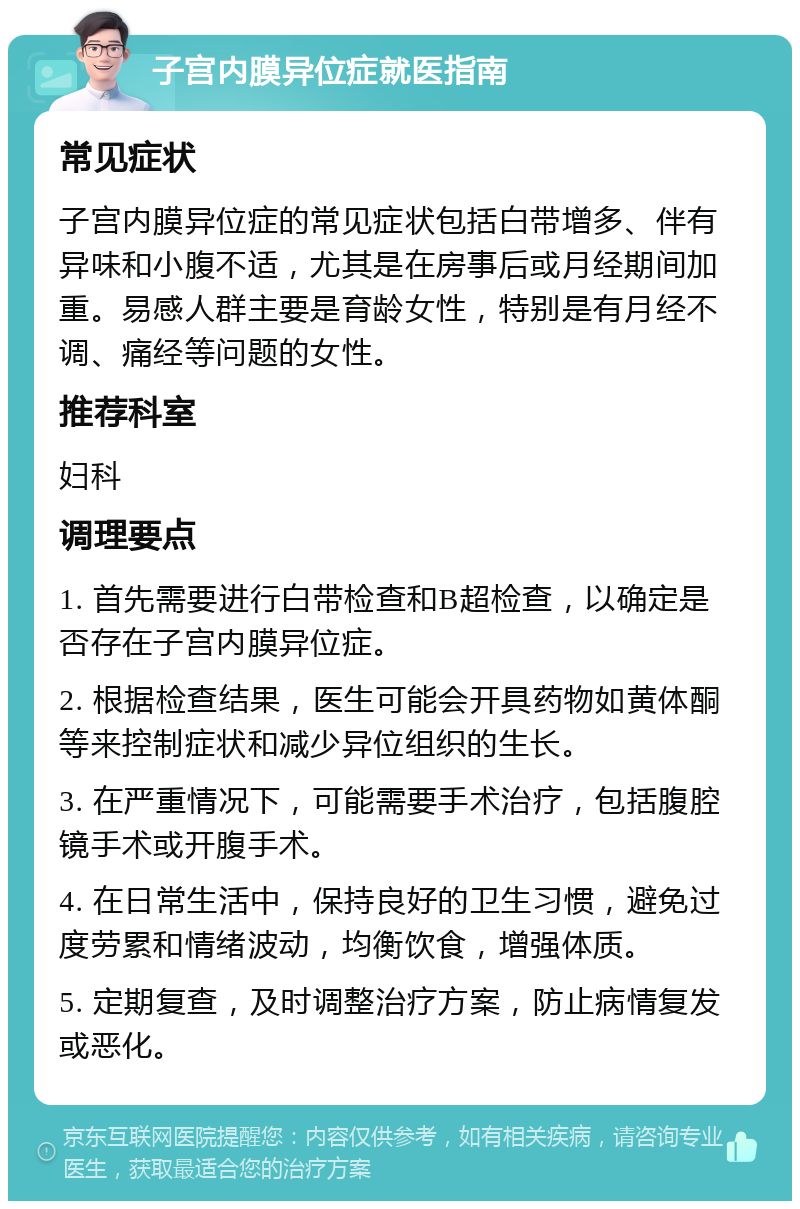 子宫内膜异位症就医指南 常见症状 子宫内膜异位症的常见症状包括白带增多、伴有异味和小腹不适，尤其是在房事后或月经期间加重。易感人群主要是育龄女性，特别是有月经不调、痛经等问题的女性。 推荐科室 妇科 调理要点 1. 首先需要进行白带检查和B超检查，以确定是否存在子宫内膜异位症。 2. 根据检查结果，医生可能会开具药物如黄体酮等来控制症状和减少异位组织的生长。 3. 在严重情况下，可能需要手术治疗，包括腹腔镜手术或开腹手术。 4. 在日常生活中，保持良好的卫生习惯，避免过度劳累和情绪波动，均衡饮食，增强体质。 5. 定期复查，及时调整治疗方案，防止病情复发或恶化。