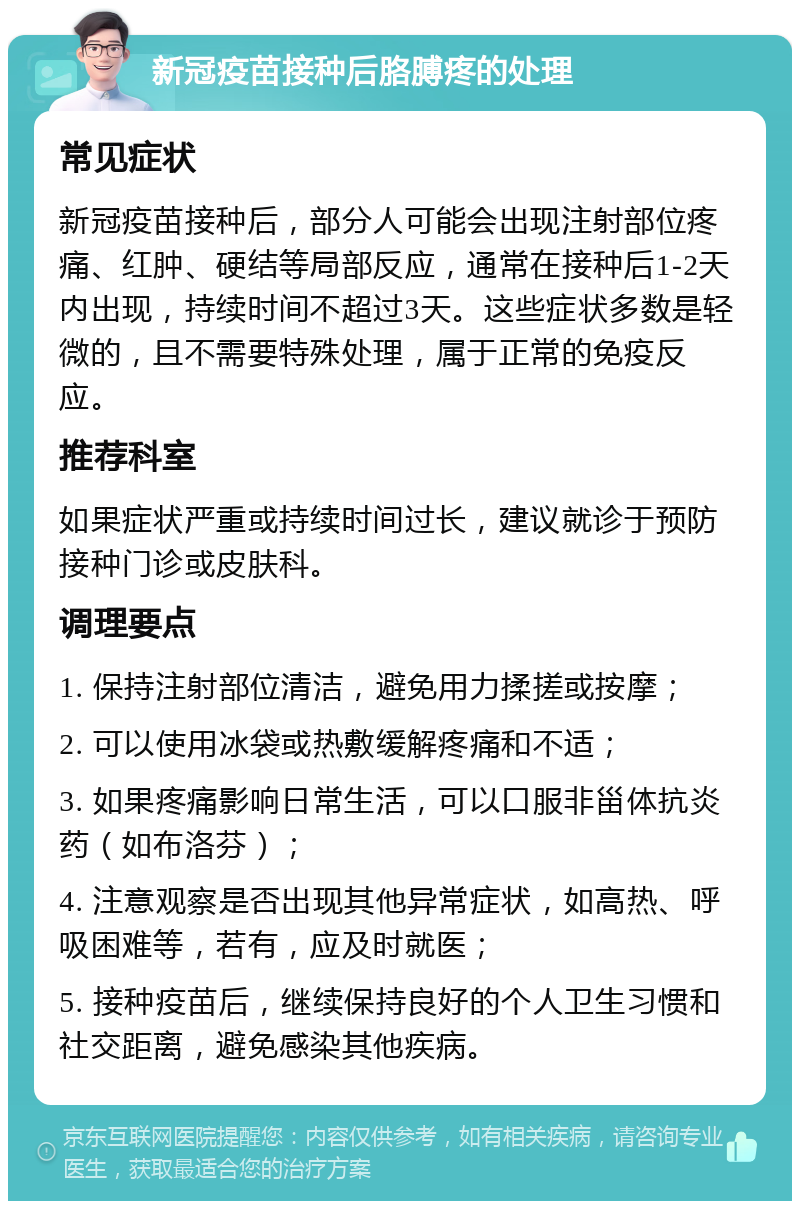 新冠疫苗接种后胳膊疼的处理 常见症状 新冠疫苗接种后，部分人可能会出现注射部位疼痛、红肿、硬结等局部反应，通常在接种后1-2天内出现，持续时间不超过3天。这些症状多数是轻微的，且不需要特殊处理，属于正常的免疫反应。 推荐科室 如果症状严重或持续时间过长，建议就诊于预防接种门诊或皮肤科。 调理要点 1. 保持注射部位清洁，避免用力揉搓或按摩； 2. 可以使用冰袋或热敷缓解疼痛和不适； 3. 如果疼痛影响日常生活，可以口服非甾体抗炎药（如布洛芬）； 4. 注意观察是否出现其他异常症状，如高热、呼吸困难等，若有，应及时就医； 5. 接种疫苗后，继续保持良好的个人卫生习惯和社交距离，避免感染其他疾病。