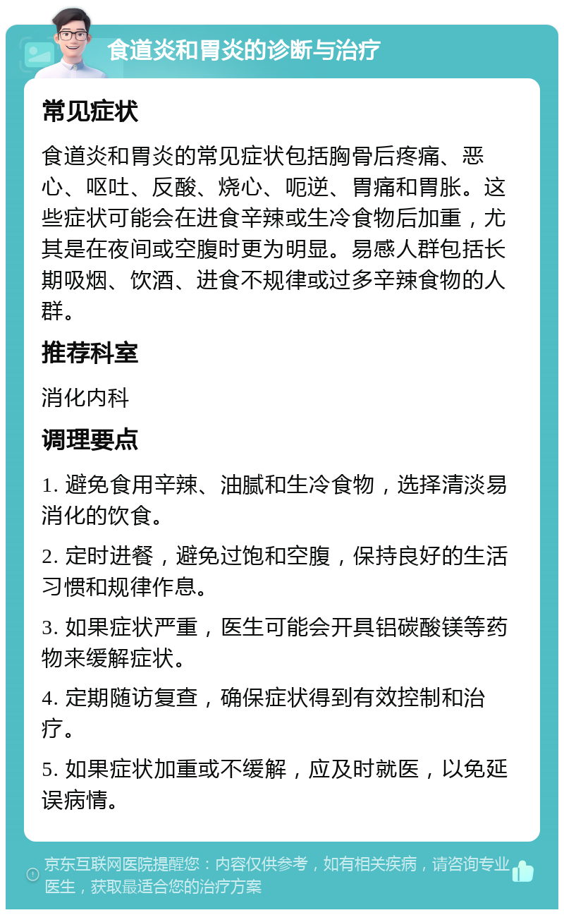 食道炎和胃炎的诊断与治疗 常见症状 食道炎和胃炎的常见症状包括胸骨后疼痛、恶心、呕吐、反酸、烧心、呃逆、胃痛和胃胀。这些症状可能会在进食辛辣或生冷食物后加重，尤其是在夜间或空腹时更为明显。易感人群包括长期吸烟、饮酒、进食不规律或过多辛辣食物的人群。 推荐科室 消化内科 调理要点 1. 避免食用辛辣、油腻和生冷食物，选择清淡易消化的饮食。 2. 定时进餐，避免过饱和空腹，保持良好的生活习惯和规律作息。 3. 如果症状严重，医生可能会开具铝碳酸镁等药物来缓解症状。 4. 定期随访复查，确保症状得到有效控制和治疗。 5. 如果症状加重或不缓解，应及时就医，以免延误病情。