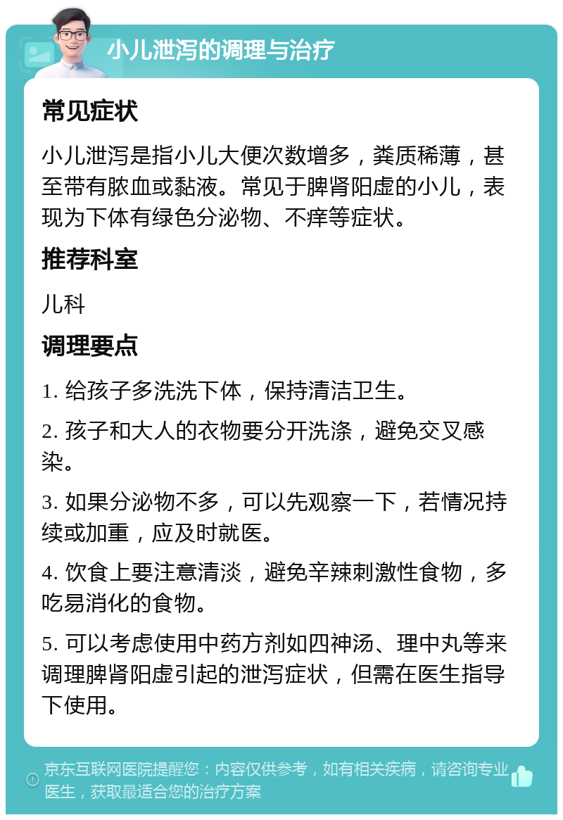 小儿泄泻的调理与治疗 常见症状 小儿泄泻是指小儿大便次数增多，粪质稀薄，甚至带有脓血或黏液。常见于脾肾阳虚的小儿，表现为下体有绿色分泌物、不痒等症状。 推荐科室 儿科 调理要点 1. 给孩子多洗洗下体，保持清洁卫生。 2. 孩子和大人的衣物要分开洗涤，避免交叉感染。 3. 如果分泌物不多，可以先观察一下，若情况持续或加重，应及时就医。 4. 饮食上要注意清淡，避免辛辣刺激性食物，多吃易消化的食物。 5. 可以考虑使用中药方剂如四神汤、理中丸等来调理脾肾阳虚引起的泄泻症状，但需在医生指导下使用。