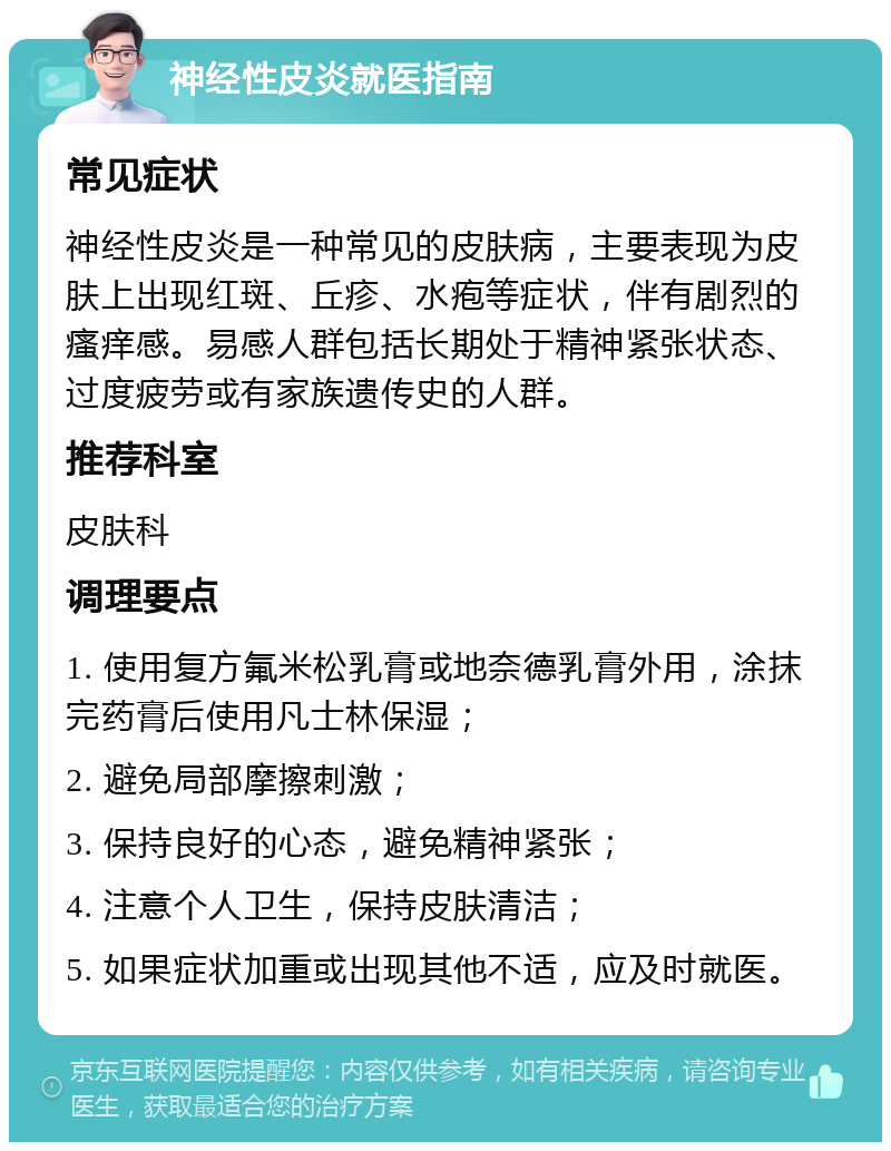 神经性皮炎就医指南 常见症状 神经性皮炎是一种常见的皮肤病，主要表现为皮肤上出现红斑、丘疹、水疱等症状，伴有剧烈的瘙痒感。易感人群包括长期处于精神紧张状态、过度疲劳或有家族遗传史的人群。 推荐科室 皮肤科 调理要点 1. 使用复方氟米松乳膏或地奈德乳膏外用，涂抹完药膏后使用凡士林保湿； 2. 避免局部摩擦刺激； 3. 保持良好的心态，避免精神紧张； 4. 注意个人卫生，保持皮肤清洁； 5. 如果症状加重或出现其他不适，应及时就医。