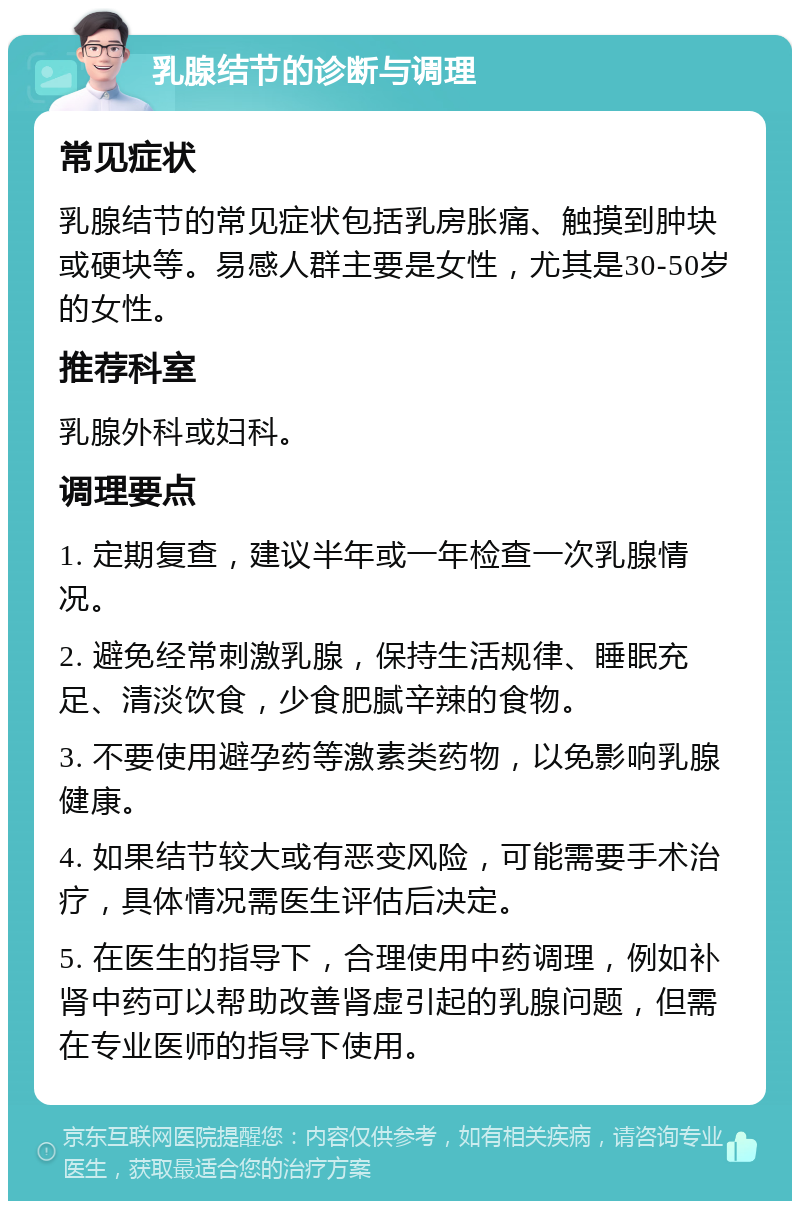 乳腺结节的诊断与调理 常见症状 乳腺结节的常见症状包括乳房胀痛、触摸到肿块或硬块等。易感人群主要是女性，尤其是30-50岁的女性。 推荐科室 乳腺外科或妇科。 调理要点 1. 定期复查，建议半年或一年检查一次乳腺情况。 2. 避免经常刺激乳腺，保持生活规律、睡眠充足、清淡饮食，少食肥腻辛辣的食物。 3. 不要使用避孕药等激素类药物，以免影响乳腺健康。 4. 如果结节较大或有恶变风险，可能需要手术治疗，具体情况需医生评估后决定。 5. 在医生的指导下，合理使用中药调理，例如补肾中药可以帮助改善肾虚引起的乳腺问题，但需在专业医师的指导下使用。