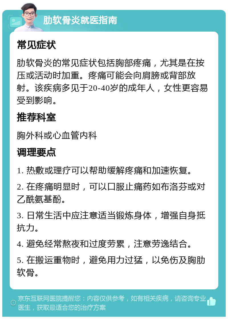 肋软骨炎就医指南 常见症状 肋软骨炎的常见症状包括胸部疼痛，尤其是在按压或活动时加重。疼痛可能会向肩膀或背部放射。该疾病多见于20-40岁的成年人，女性更容易受到影响。 推荐科室 胸外科或心血管内科 调理要点 1. 热敷或理疗可以帮助缓解疼痛和加速恢复。 2. 在疼痛明显时，可以口服止痛药如布洛芬或对乙酰氨基酚。 3. 日常生活中应注意适当锻炼身体，增强自身抵抗力。 4. 避免经常熬夜和过度劳累，注意劳逸结合。 5. 在搬运重物时，避免用力过猛，以免伤及胸肋软骨。