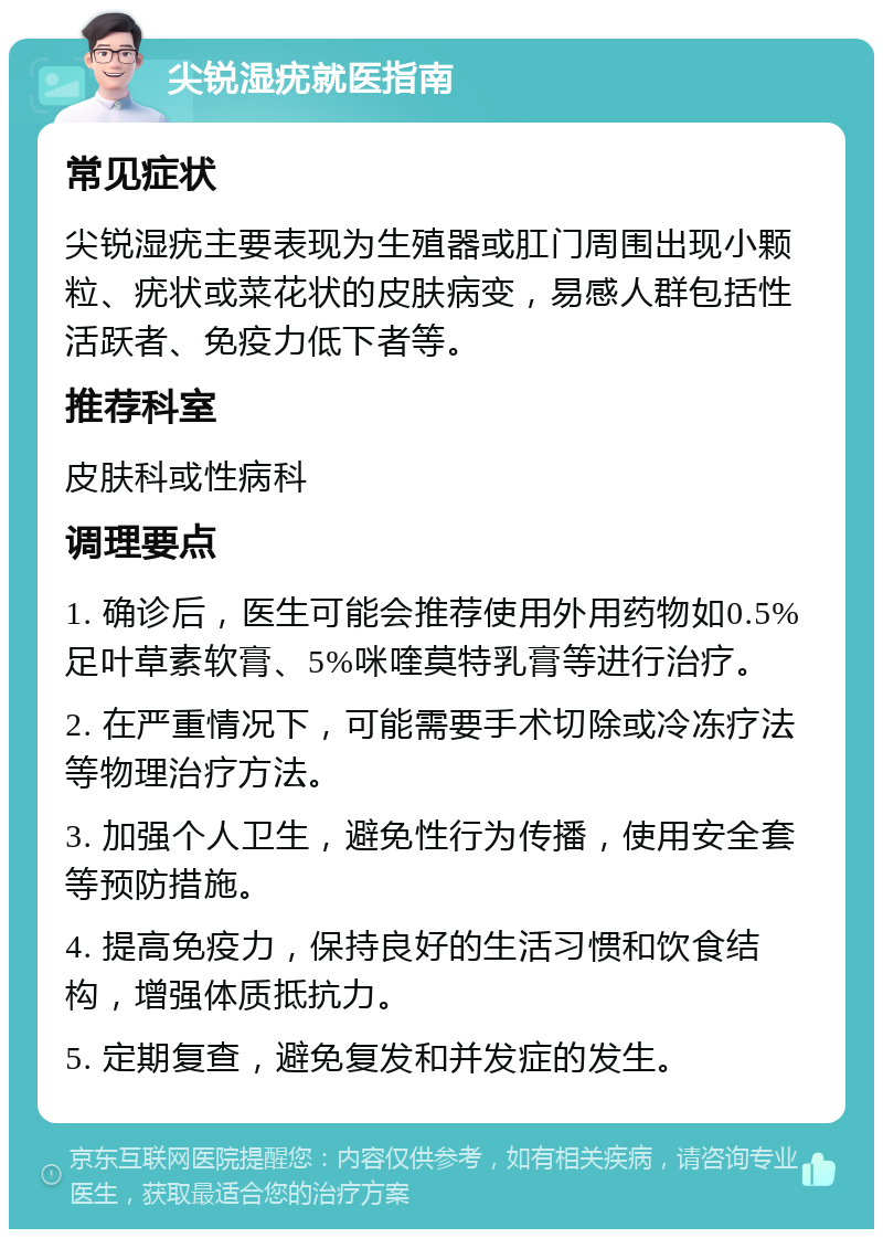 尖锐湿疣就医指南 常见症状 尖锐湿疣主要表现为生殖器或肛门周围出现小颗粒、疣状或菜花状的皮肤病变，易感人群包括性活跃者、免疫力低下者等。 推荐科室 皮肤科或性病科 调理要点 1. 确诊后，医生可能会推荐使用外用药物如0.5%足叶草素软膏、5%咪喹莫特乳膏等进行治疗。 2. 在严重情况下，可能需要手术切除或冷冻疗法等物理治疗方法。 3. 加强个人卫生，避免性行为传播，使用安全套等预防措施。 4. 提高免疫力，保持良好的生活习惯和饮食结构，增强体质抵抗力。 5. 定期复查，避免复发和并发症的发生。