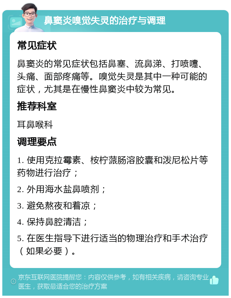 鼻窦炎嗅觉失灵的治疗与调理 常见症状 鼻窦炎的常见症状包括鼻塞、流鼻涕、打喷嚏、头痛、面部疼痛等。嗅觉失灵是其中一种可能的症状，尤其是在慢性鼻窦炎中较为常见。 推荐科室 耳鼻喉科 调理要点 1. 使用克拉霉素、桉柠蒎肠溶胶囊和泼尼松片等药物进行治疗； 2. 外用海水盐鼻喷剂； 3. 避免熬夜和着凉； 4. 保持鼻腔清洁； 5. 在医生指导下进行适当的物理治疗和手术治疗（如果必要）。