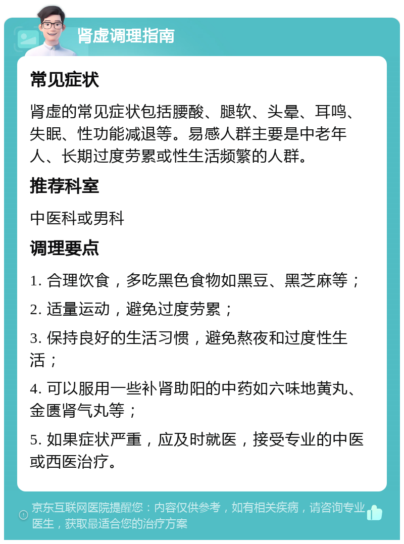 肾虚调理指南 常见症状 肾虚的常见症状包括腰酸、腿软、头晕、耳鸣、失眠、性功能减退等。易感人群主要是中老年人、长期过度劳累或性生活频繁的人群。 推荐科室 中医科或男科 调理要点 1. 合理饮食，多吃黑色食物如黑豆、黑芝麻等； 2. 适量运动，避免过度劳累； 3. 保持良好的生活习惯，避免熬夜和过度性生活； 4. 可以服用一些补肾助阳的中药如六味地黄丸、金匮肾气丸等； 5. 如果症状严重，应及时就医，接受专业的中医或西医治疗。