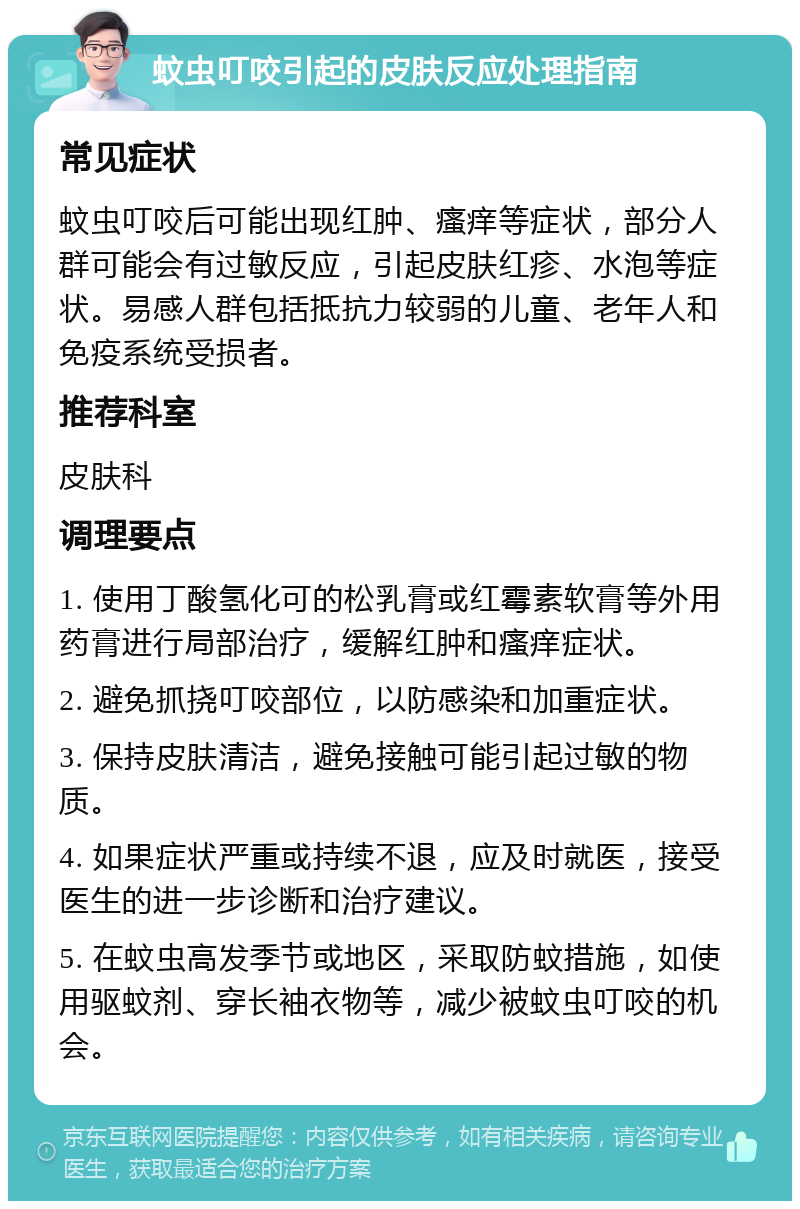 蚊虫叮咬引起的皮肤反应处理指南 常见症状 蚊虫叮咬后可能出现红肿、瘙痒等症状，部分人群可能会有过敏反应，引起皮肤红疹、水泡等症状。易感人群包括抵抗力较弱的儿童、老年人和免疫系统受损者。 推荐科室 皮肤科 调理要点 1. 使用丁酸氢化可的松乳膏或红霉素软膏等外用药膏进行局部治疗，缓解红肿和瘙痒症状。 2. 避免抓挠叮咬部位，以防感染和加重症状。 3. 保持皮肤清洁，避免接触可能引起过敏的物质。 4. 如果症状严重或持续不退，应及时就医，接受医生的进一步诊断和治疗建议。 5. 在蚊虫高发季节或地区，采取防蚊措施，如使用驱蚊剂、穿长袖衣物等，减少被蚊虫叮咬的机会。