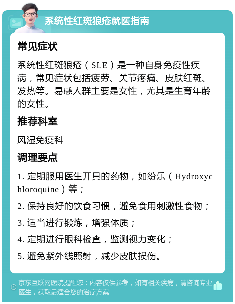 系统性红斑狼疮就医指南 常见症状 系统性红斑狼疮（SLE）是一种自身免疫性疾病，常见症状包括疲劳、关节疼痛、皮肤红斑、发热等。易感人群主要是女性，尤其是生育年龄的女性。 推荐科室 风湿免疫科 调理要点 1. 定期服用医生开具的药物，如纷乐（Hydroxychloroquine）等； 2. 保持良好的饮食习惯，避免食用刺激性食物； 3. 适当进行锻炼，增强体质； 4. 定期进行眼科检查，监测视力变化； 5. 避免紫外线照射，减少皮肤损伤。