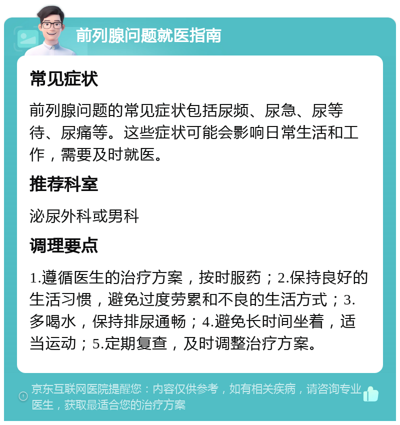 前列腺问题就医指南 常见症状 前列腺问题的常见症状包括尿频、尿急、尿等待、尿痛等。这些症状可能会影响日常生活和工作，需要及时就医。 推荐科室 泌尿外科或男科 调理要点 1.遵循医生的治疗方案，按时服药；2.保持良好的生活习惯，避免过度劳累和不良的生活方式；3.多喝水，保持排尿通畅；4.避免长时间坐着，适当运动；5.定期复查，及时调整治疗方案。